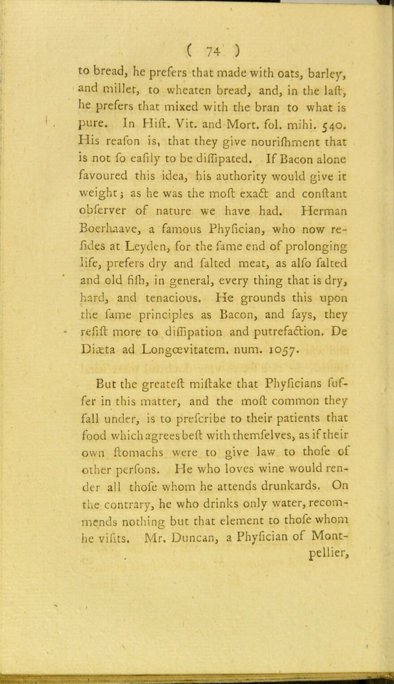 to bread, he prefers that made with oats, barley, and miller, to wheaten bread, and, in the laft, he prefers that mixed with the bran to what is pure. In Hift. Vit. and Mort. fol. mihi. 540. His reafon is, that they give nourifhment that is not fo eafily to be difTipated. If Bacon alone favoured this idea, his authority would give it weight J as he was the moft exaft and conftant obferver of nature we have had. Herman Boerhaave, a famous Phyfician, who now re- fides at Leyden, for the fame end of prolonging life, prefers dry and falted meat, as alfo faked and old fifli, in general, every thing that is dry, hard, and tenacious. He grounds this upon the fame principles as Bacon, and fays, they refift more to diffipation and putrefa6lion. De DiiEta ad Longoevitatem. num. 1057. But the greateft miftake that Phyficians fuf- fer in this matter, and the moft common they fall under, is to prefcribe to their patients that food which agrees beft withthemfelves, as if their own ftomachs were to give law to thole ot other perfons. He who loves wine would ren- der all thofe whom he attends drunkards. On the contrary, he who drinks only water, recom- mends nothing but that element to thofe whom he vifits. Mr. Duncan, a Phyfician of Mont- pellier.