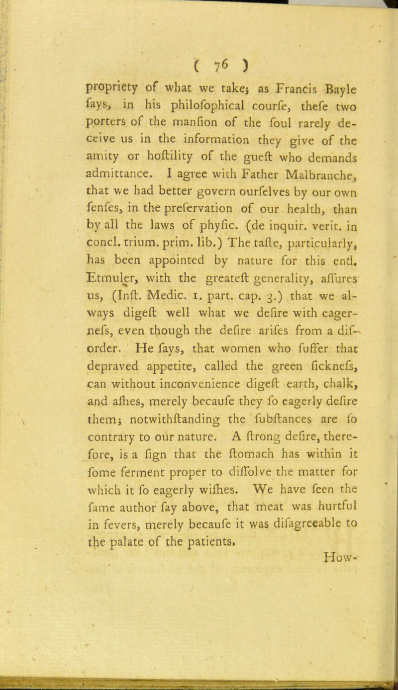 propriety of what we takej as Francis Bayle fays, in his philofophical courfe, thefe two porters of the naanfion of the foul rarely de- ceive us in the information they give of the amity or hoftility of the gueft who demands admittance. I agree with Father Malbranche, that we had better govern ourfelves by our own fenfes, in the prefervation of our health, than by all the laws of phyfic. (de inquir. verit. in concl. trium. prim, lib.) The tafle, particularly, has been appointed by nature for this end. Etmuler, with the greateft generality, afTures us, (Inft. Medic, i. part. cap. 3.) that we al- ways digeft well what we defire with eager- nefs, even though the defire arifes from a dif-^ order. He fays, that women who fufFer that depraved appetite, called the green ficknefs, can without inconvenience digeft earth, chalk, and aflies, merely becaufe they fo eagerly defire them; notwithftanding the fubftances are fo contrary to our nature. A ftrong defire, there- fore, is a fign that the ftomach has within it fome ferment proper to dilfolve the matter for which it fo eagerly wifhes. We have feen the fame author fay above, that meat was hurtful in fevers, merely becaufe it was difagreeable to the palate of the patients. How-