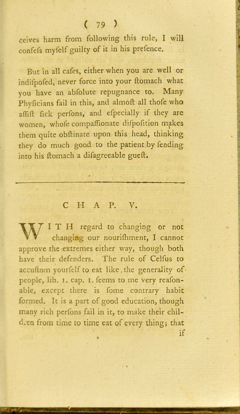 ceives harm from following this rule, I will confefs myfelf guilty of it in his prefence. But in all cafes, either when you are well or indifpofed, never force into your ftomach what you have an abfolute repugnance to. Many Phyficians fail in this, and almoft all thofe who affift fick perfons, and efpecially if they are women, whofe companionate difpofition makes them quite obftinate upon this head, thinking they do much good to the patient by fending into his ftomach a difagreeable gueft. CHAP. V. WITH regard to changing or not changing our nourifliment, I cannot approve the'extremes either way, though both have their defenders. The rule of Celfus to accuftom yourfelfto eat like.the generality of' people, lib. i. cap. 1. feems to me very reafon- able, except there is fome contrary habit formed. It is a part of good education, though many rich perfons fail in it, to make their chil- dren from time to time eat of every thing? that if