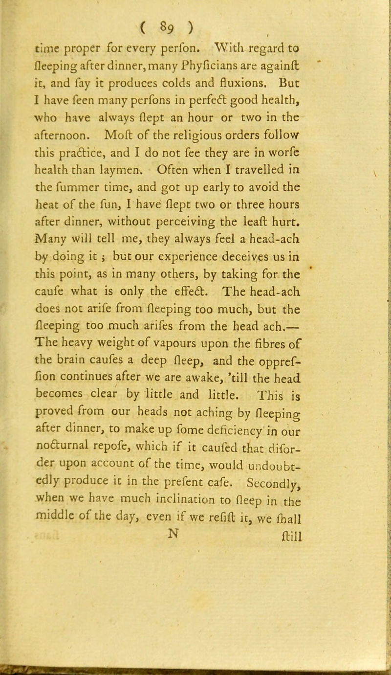 time proper for every perfon. With regard to fleeping after dinner, many Phyficians are againfl: it, and fay it produces colds and fluxions. But I have feen many perfons in perfect good health, who have always flept an hour or two in the afternoon. Moft of the religious orders follow this pradice, and I do not fee they are in worfe health than laymen. Often when I travelled in the fummer time, and got up early to avoid the heat of the fun, I have flept two or three hours after dinner, without perceiving the lead hurt. Many will tell me, they always feel a head-ach by doing it ; but our experience deceives us in this point, as in many others, by taking for the caufe what is only the efFed. The head-ach does not arife from fleeping too much, but the fleeping too much arifes from the head ach.— The heavy weight of vapours upon the fibres of the brain caufes a deep fleep, and the oppref- fion continues after we are awake, 'till the head becomes clear by little and little. This is proved from our heads not aching by fleeping after dinner, to make up fome deficiency in our nofturnal repofe, which if it caufed that difor- der upon account of the time, would undoubt- edly produce it in the prefent cafe. Secondly, when we have much inclination to fleep in the middle of the day, even if we refifl: it, we fhall N ftill