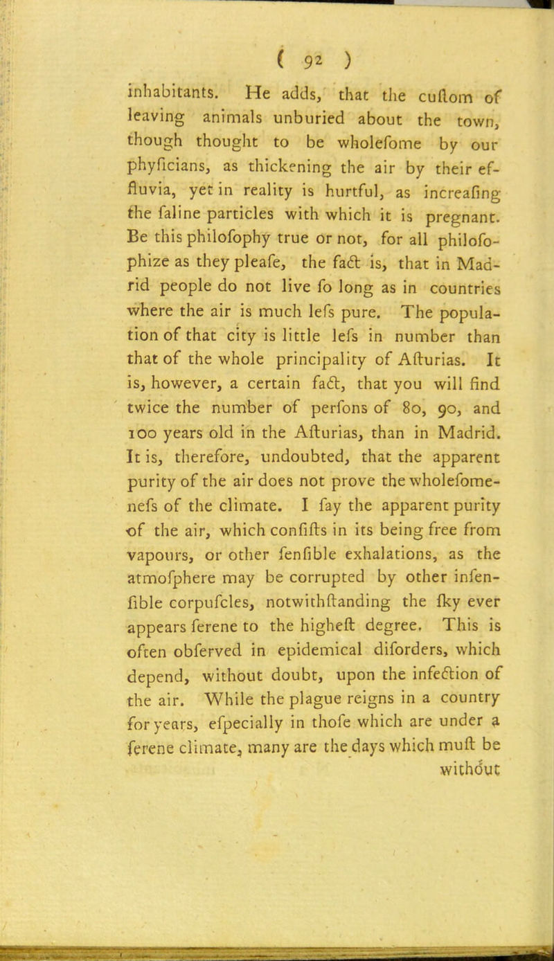 inhabitants. He adds, that tlie cuaom of leaving animals unburied about the town, though thought to be wholefome by our phyficians, as thickening the air by their ef- fluvia, yet in reality is hurtful, as increafing the faline particles with which it is pregnant. Be this philofophy true or not, for all philofo- phize as they pleafe, the faft is, that in Mad- rid people do not live fo long as in countries where the air is much lefs pure. The popula- tion of that city is little lefs in number than that of the whole principality of Afturias. It is, however, a certain fail, that you will find twice the number of perfons of 80, 90, and 100 years old in the Afturias, than in Madrid. It is, therefore, undoubted, that the apparent purity of the air does not prove the wholefome- nefs of the climate. I fay the apparent purity of the air, which confifts in its being free from vapours, or other fenfible exhalations, as the atmofphere may be corrupted by other infen- fible corpufcles, notwichftanding the fky ever appears ferene to the higheft degree, This is often obferved in epidemical diforders, which depend, without doubt, upon the infeftion of the air. While the plague reigns in a country for years, efpecially in thofe which are under ^ ferene climate, many are the days which muft be without