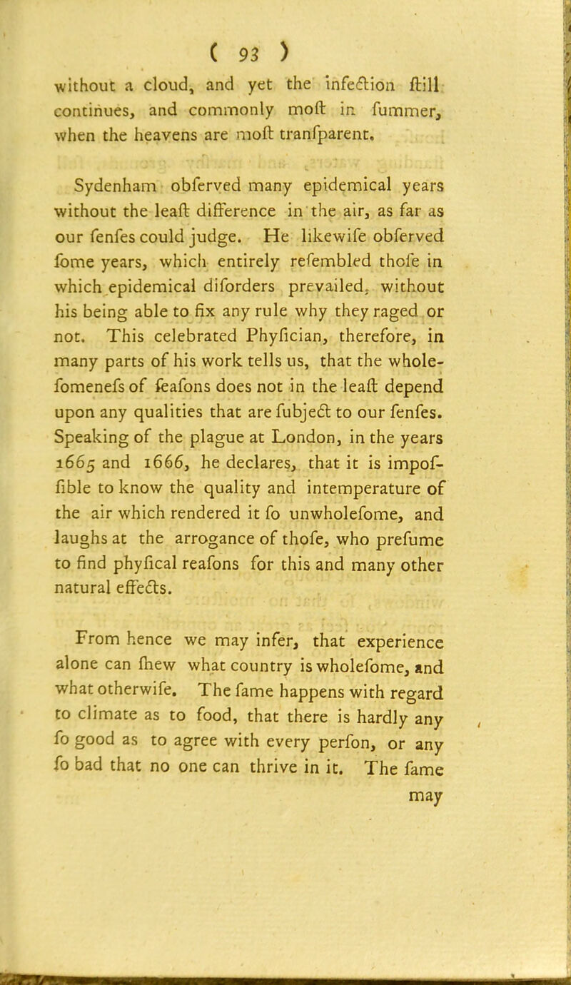 without a cloud, and yet the infecflioii ftill continues, and commonly mofl; in fummer, when the heavens are moft tranfparent, Sydenham obferved many epidemical years without the leaft difference in the air, as far as our fenfes could judge. He likewife obferved fome years, which entirely refembled thofe in which epidemical diforders prevailed, without his being able to fix any rule why they raged or not. This celebrated Phyfician, therefore, in many parts of his work tells us, that the whole- fomenefsof fcafons does not in the leaft depend upon any qualities that are fubjeft to our fenfes. Speaking of the plague at London, in the years 1665 and 1666, he declares, that it is impof- fible to know the quality and intemperature of the air which rendered it fo unwholefome, and laughs at the arrogance of thofe, who prefume to find phyfical reafons for this and many other natural effefts. From hence we may infer, that experience alone can fhew what country is wholefome, and what otherwife. The fame happens with regard to climate as to food, that there is hardly any fo good as to agree with every perfon, or any fo bad that no one can thrive in it. The fame may
