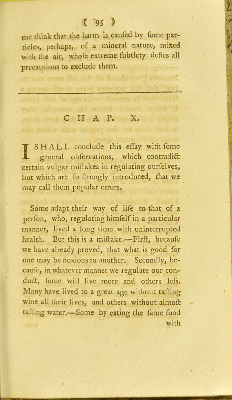 me think that the harm is caufed by fome par- ticles, perhaps, of a mineral nature, mixed with the air, whofe extreme fubtlety defies all precautions to exclude them. CHAP. X. ISHALL conclude this eflay with fomc general obfervations, which contradidt certain vulgar miftakes in regillating ourfelves, but which are fo ftrongly introduced, that wc may call them popular errors. Some adapt their way of life to that of a perfon, who, regulating himfelf in a particular manner, lived a long time with uninterrupted health. But this is a miftakc.—Firft, becaufe we have already proved, that what is good for one may be noxious to another. Secondly, be- caufe, in whatever manner we regulate our con- duct, fome will live more and others lefs. Many have lived to a great age without tafting wine all their lives, and others without alm.ofi: tafting water.—Some by eating the fame food with