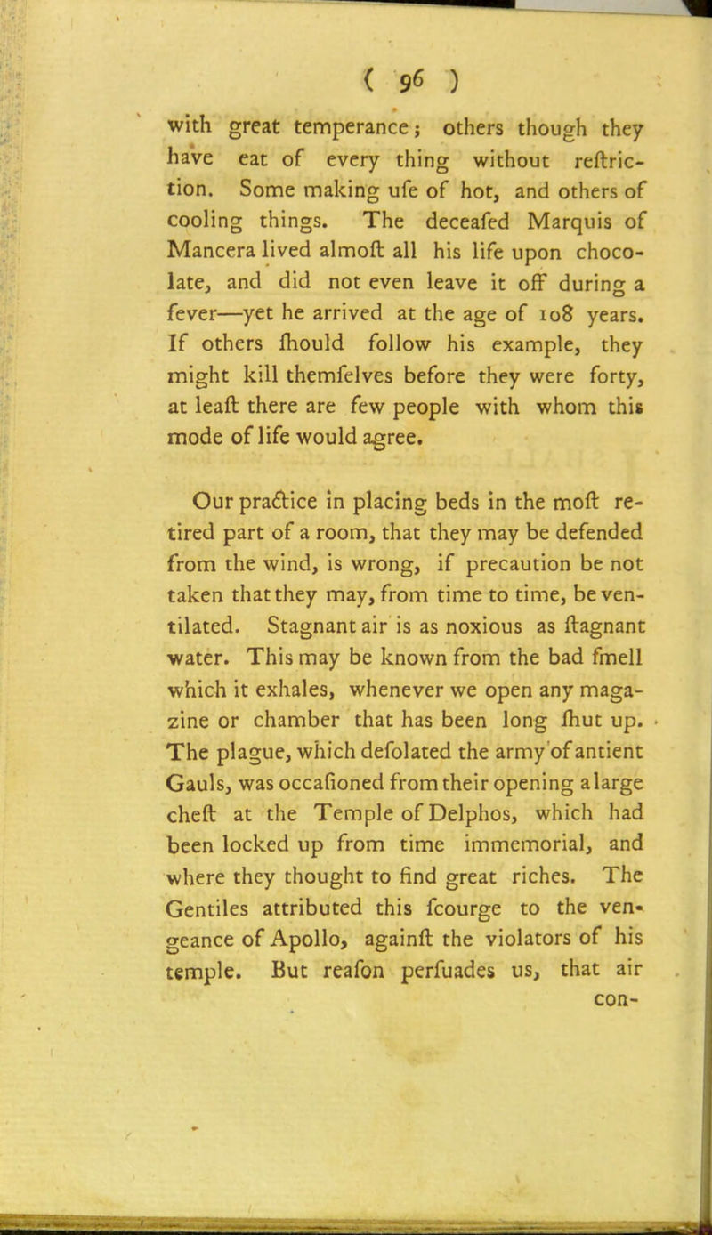 with great temperance; others though they have eat of every thing without reftric- tion. Some making ufe of hot, and others of cooling things. The deceafed Marquis of Mancera lived almoft all his life upon choco- late, and did not even leave it off during a fever—yet he arrived at the age of io8 years. If others fhould follow his example, they might kill themfelves before they were forty, at leaft there are few people with whom this mode of life would agree. Our pradice in placing beds in the moft re- tired part of a room, that they may be defended from the wind, is wrong, if precaution be not taken that they may, from time to time, be ven- tilated. Stagnant air is as noxious as ftagnant ■water. This may be known from the bad fmell which it exhales, whenever we open any maga- zine or chamber that has been long fhut up. The plague, which defolated the army of antient Gauls, was occafioned from their opening alarge cheft at the Temple of Delphos, which had been locked up from time immemorial, and where they thought to find great riches. The Gentiles attributed this fcourge to the ven- geance of Apollo, againft the violators of his temple. But reafon perfuades us, that air con-