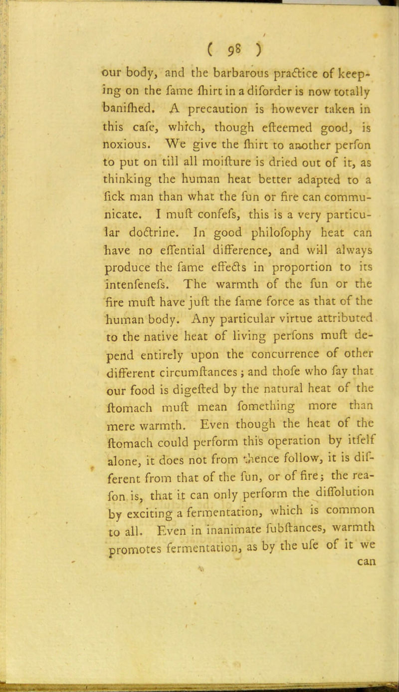 our body, and the barbarous practice of keep- ing on the fame fhirc in a diforder is now totally banilhed. A precaution is however taken in this cafe, which, though efteemed good, is noxious. We give the fhirt to another perfon to put on till all moifture is dried out of it, as thinking the human heat better adapted to a fick man than what the fun or fire can commu- nicate. I muft confefs, this is a very particu- lar doftrine. In good philofophy heat can have no efifential difference, and wi-11 always produce the fame efFeds in proportion to its intenfenefs. The warmth of the fun or the fire mufl have juft the fame force as that of the human body. Any particular virtue attributed to the native heat of living perfons muft de- pend entirely upon the concurrence of other different circumftances; and thofe who fay that our food is digefted by the natural heat of the ftomach muft mean fomething more than mere warmth. Even though the heat of the ftomach could perform this operation by itfelf alone, it does not from '•.hence follow, it is dif- ferent from that of the fun, or of fire; the rea- fon is, that it can only perform the difTolution by exciting a fermentation, which is common to all. Even in inanimate fubftances, warmth promotes fermentation, as by the ufe of it we can