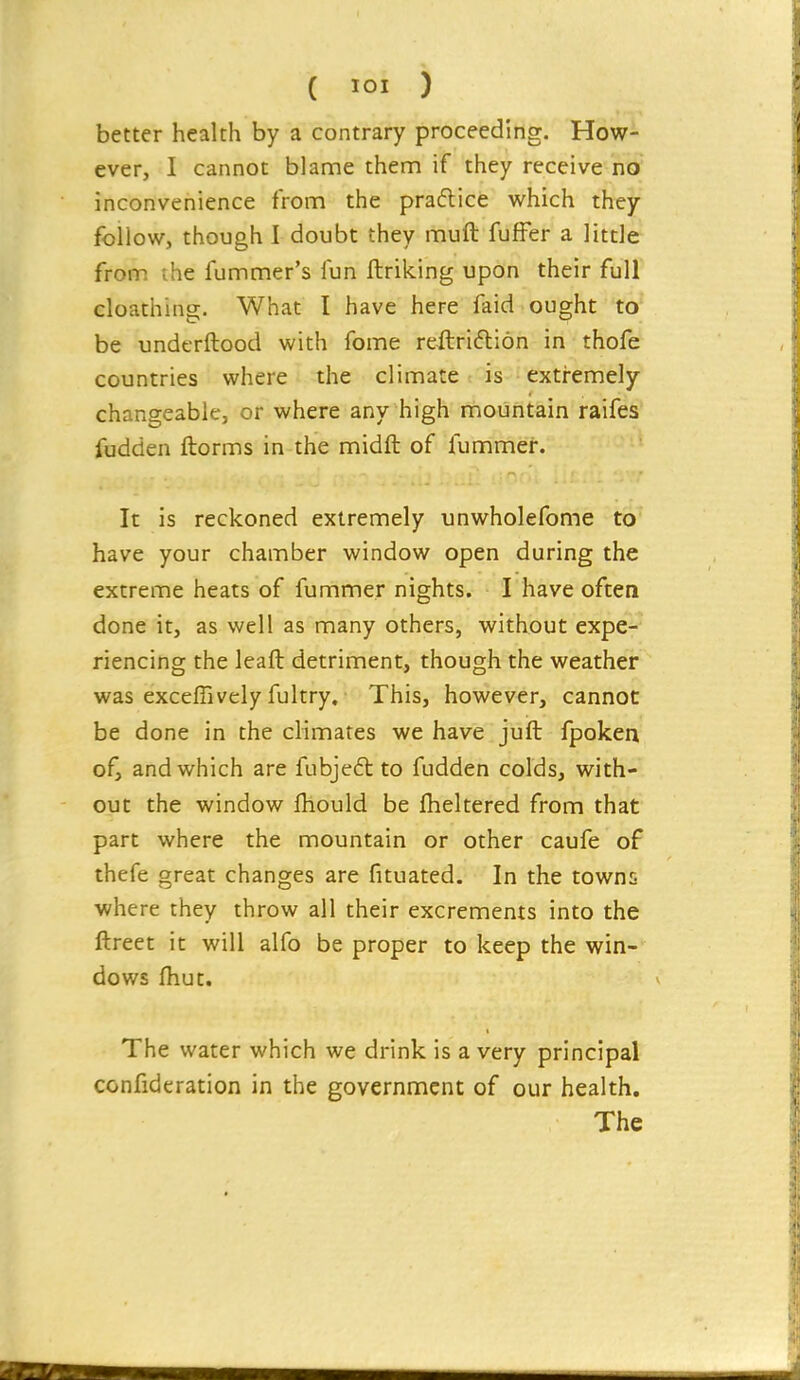 better health by a contrary proceeding. How- ever, I cannot blame them if they receive no inconvenience from the pradlice which they follow, though I doubt they mull fufFer a little from the fummer's fun ftriking upon their full cloathing. What I have here faid ought to be underftood with fome reftri6li6n in thofe countries where the climate t4s-'extremely changeable, or where any high mountain raifes fudden ftorms in the midft of fummer. It is reckoned extremely unwholefome to have your chamber window open during the extreme heats of fummer nights. I have often done it, as well as many others, without expe- riencing the leaft detriment, though the weather was exceffively fultry. This, however, cannot be done in the climates we have jufl: fpoken of, and which are fubje6t to fudden colds, with- out the window fliould be fheltered from that part where the mountain or other caufe of thefe great changes are fituated. In the towns where they throw all their excrements into the ftreet it will alfo be proper to keep the win- dows fhut. The water which we drink is a very principal confideration in the government of our health. The