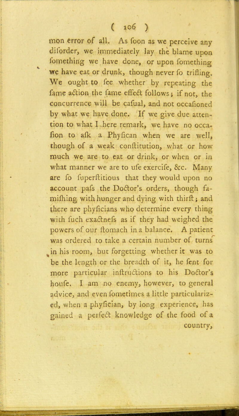 mon error of all. As foon as we perceive any diforder, we immediately lay the blame upon fomethirig we have done, or upon fomething vre have eat or drunk, though never To trifling. We ought to fee whether by repeating the fame adion the fame effe6t follows j if not, the concurrence will be cafual, and not occafioned by what we have done. If we give due atten- tion to what I -here remark, we have no occa- fion to alk a Phyfican when we are well, though of a weak conftitution, what or how much we are to eat or drink, or when or in what manner we are to ufe exercife, &c. Many are fo fuperftitious that they would upon no account pafs the Doctor's orders, though fa- mifhing with hunger and dying with thirft; and there are phyficians who determine every thing with fuch exadlnefs as if they had weighed the powers of our ftomach in a balance. A patient was ordered to take a certain number of turns' in his room, but forgetting whether it was to be the length or the breadth of it, he fcnt for more particular inftrudions to his Do6tor's houfe. I am no enemy, however, to general advice, and even fometimes a little particulariz- ed, when a phyficlan, by long experience, has gained a perfed knowledge of the food of a country.