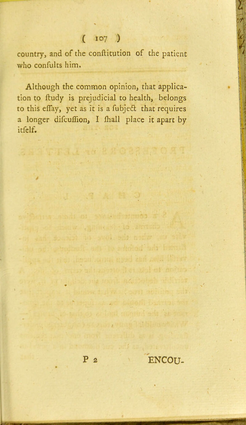 country, and of the conftitution of the patient who confults him. Although the con:imon opinion, that applica- tion to ftudy is prejudicial to health, belongs to this eflay, yet as it is a fubje6l that requires a longer difcuflion, I fliall place it apart by itfelf. ENCOU-