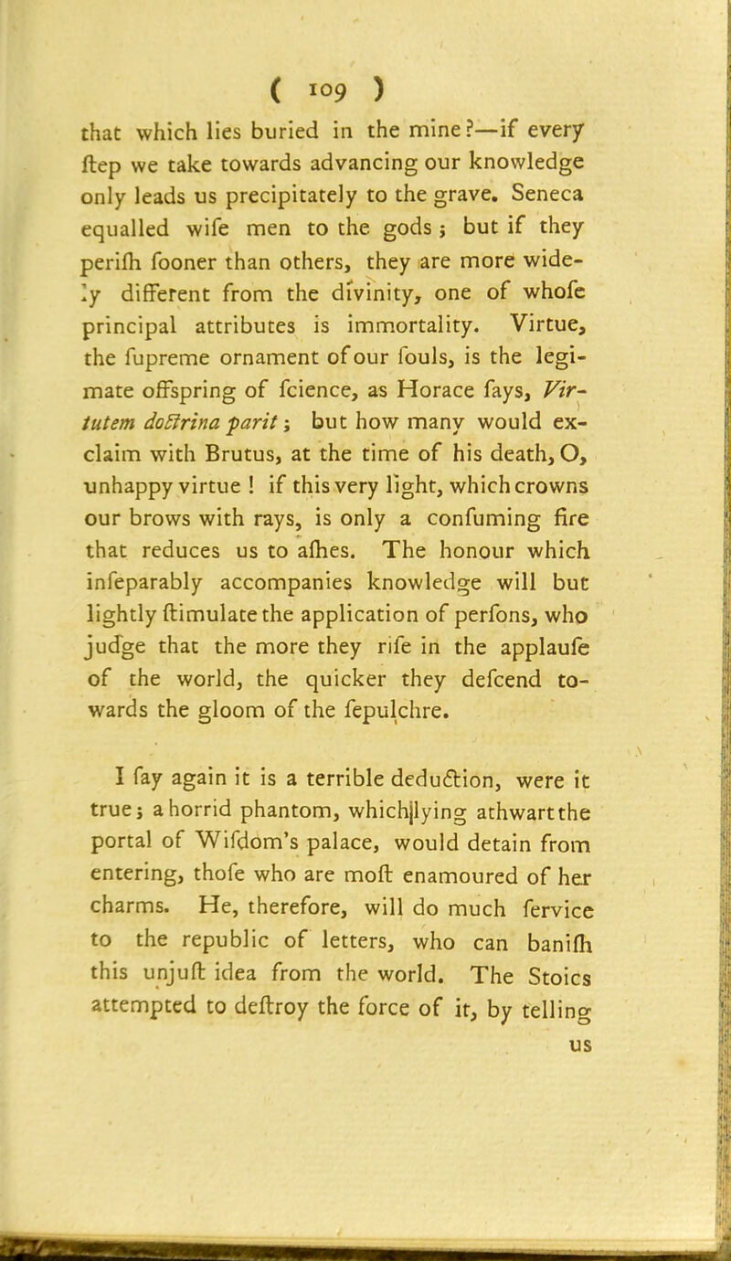 that which lies buried in the mine?—if every ftep we take towards advancing our knowledge only leads us precipitately to the grave, Seneca equalled wife men to the gods } but if they perifh fooner than others, they are more wide- ly different from the divinity, one of whofc principal attributes is immortality. Virtue, the fupreme ornament of our fouls, is the legi- mate offspring of fcience, as Horace fays, Vir- tutem doEirina pant \ but how many would ex- claim with Brutus, at the time of his death, O, unhappy virtue ! if this very light, which crowns our brows with rays, is only a confuming fire that reduces us to afhes. The honour which infeparably accompanies knowledge will but lightly ftimulatethe application of perfons, who judge that the more they rife in the applaufe of the world, the quicker they defcend to- wards the gloom of the fepulchre. I fay again it is a terrible deduftion, were it true J a horrid phantom, whichjlying athwart the portal of Wifdom's palace, would detain from entering, thofe who are moft enamoured of her charms. He, therefore, will do much fervice to the republic of letters, who can banifh this unjuft idea from the world. The Stoics attempted to deftroy the force of it, by telling us