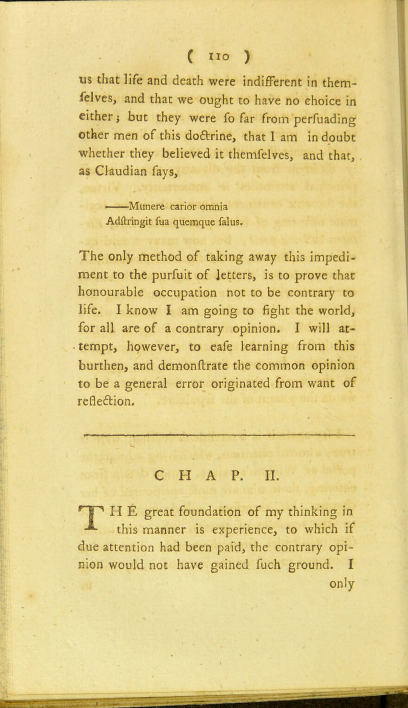 us that life and death were indifFerent in them- felves, and that we ought to have no choice in cither i but they were fo far from perfuading other men of this dodrine, that I am in doubt whether they believed it themfelves, and that, as Claudian fays, Munere carior omnia Adftringit fua quemque falus. The only method of taking away this impedi- ment to the purfuit of letters, is to prove that honourable occupation not to be contrary to life. I know I am going to fight the world, for all are of a contrary opinion. I will at- • tempt, however, to eafe learning from this burthen, and demonftrate the common opinion to be a general error originated from want of reflexion. CHAP. II. H E great foundation of my thinking in this manner is experience, to which if due attention had been paid, the contrary opi- nion would not have gained fuch ground. I only