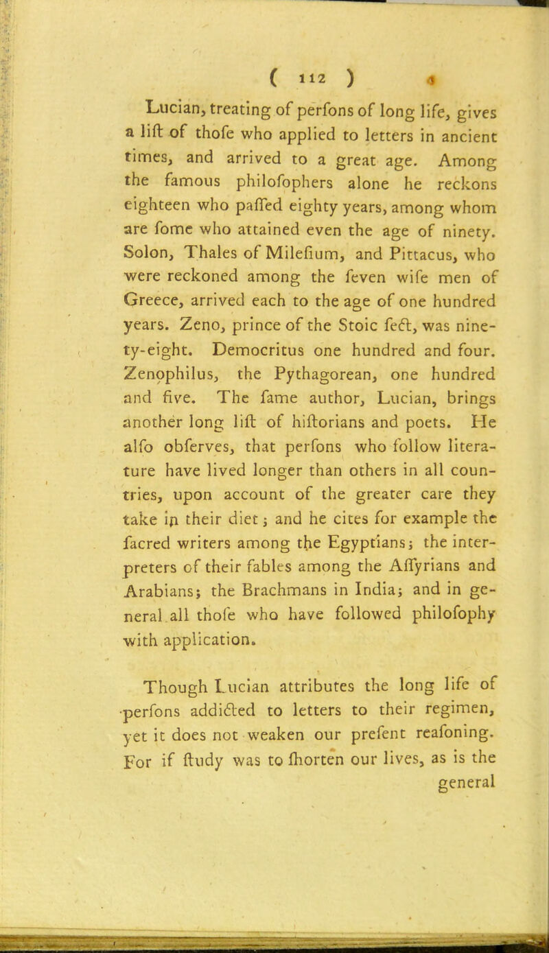 Lucian, treating of perfons of long life, gives a lift of thofe who applied to letters in ancient times, and arrived to a great age. Among the famous philofophers alone he reckons eighteen who pafled eighty years, among whom are fomc who attained even the age of ninety. Solon, Thales of Milefium, and Pittacus, who were reckoned among the feven wife men of Greece, arrived each to the age of one hundred years. Zeno, prince of the Stoic feft, was nine- ty-eight. Democritus one hundred and four. Zenophilus, the Pythagorean, one hundred and five. The fame author, Lucian, brings another long lift of hiftorians and poets. He alfo obferves, that perfons who follow litera- ture have lived longer than others in all coun- tries, upon account of the greater care they take i{i their diet j and he cites for example the facred writers among the Egyptians; the inter- preters of their fables among the Aflyrians and Arabians; the Brachmans in India; and in ge- neral all thofe who have followed philofophy with application. Though Lucian attributes the long life of •perfons addidled to letters to their regimen, yet it does not weaken our prefent rcafoning. For if ftudy was to ftiorten our lives, as is the general