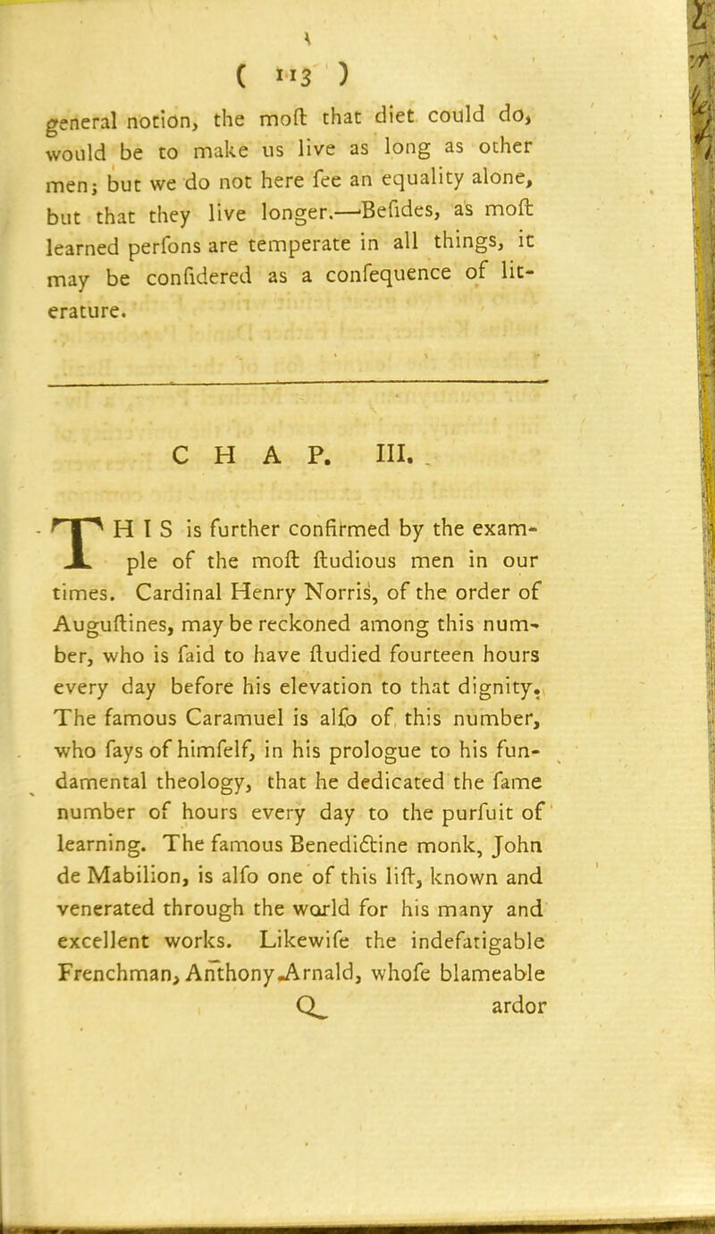 general notion, the mofl: that diet could do, would be to make us live as long as other men; but we do not here fee an equality alone, but that they live longer.—-Befides, as moft learned perfons are temperate in all things, it may be confidered as a confequence of lit- erature. CHAP. III. TH I S is further confirmed by the exam- ple of the moft ftudious men in our times. Cardinal Henry Norris, of the order of Auguftines, maybe reckoned among this num- ber, who is faid to have ftudied fourteen hours every day before his elevation to that dignity. The famous Caramuel is alfo of this number, who fays of himfelf, in his prologue to his fun- damental theology, that he dedicated the fame number of hours every day to the purfuit of learning. The famous Benedi6tine monk, John de Mabilion, is alfo one of this lift, known and venerated through the world for his many and excellent works. Likewife the indefatigable Frenchman, AnthonyJ\.rnald, whofe blameaWe ardor