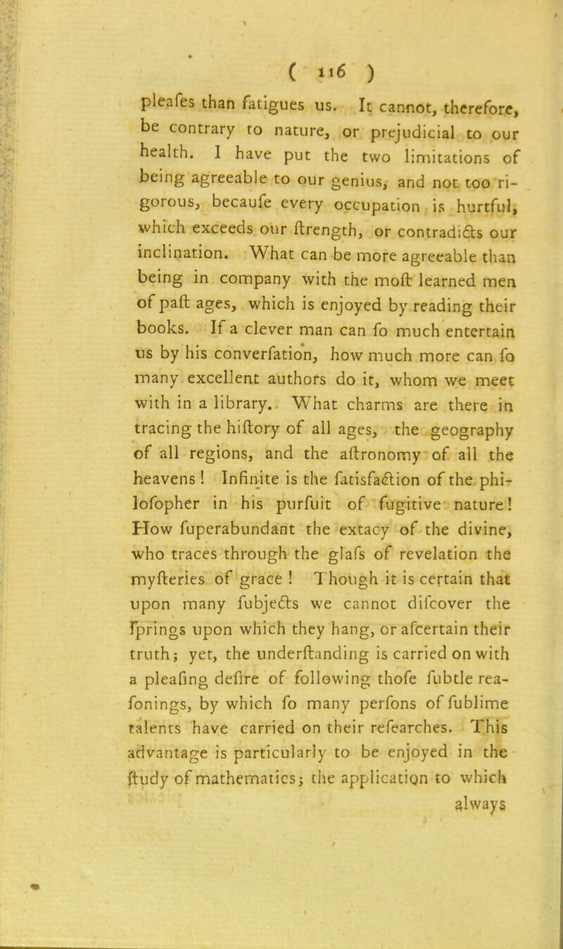 ( ) pleafes than fatigues us. It cannot, therefore, be contrary to nature, or prejudicial to our health. 1 have put the two limitations of being agreeable to our genius, and not too ri- gorous, becaufe every occupation is hurtful, which exceeds our ftrength, or contradifts our inclination. What can be more agreeable than being in company with the moft learned men of paft ages, which is enjoyed by reading their books. If a clever man can fo much entertain us by his converfation, how much more can fo many excellent authors do it, whom we meet with in a library. What charms are there in tracing the hiftory of all ages, the geography of all regions, and the aftronomy of all the heavens! Infinite is the fatisfa(ftion of the phi- lofopher in his purfuit of fugitive nature! How fuperabundant the extacy of the divine, who traces through the glafs of revelation the myfteries of grace ! 7 hough it is certain that upon many fubjefts we cannot difcover the rprings upon which they hang, orafcertain their truth; yet, the underftanding is carried on with a pleafing defire of following thofe fubtle rea- fonings, by which fo many perfons of fublime talents have carried on their refearches. This advantage is particularly to be enjoyed in the (tudy of mathematics; the application to which always