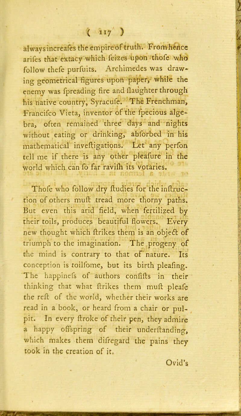 always increafes the empire of truth. From hence ariles that extacy which feizes upon thofe who follow thefe purfuits. Archimedes was draw- ing geometrical figures upon paper,- while the enemy was fpreading fire and (laughter through his native country, Syracufe. The Frenchman, Francifco Vieta, inventor of the Ipecious alge- bra, often remained three days and nights without eating or drinking, abforbed in his mathematical inveftigations. Let' any perfon tell me if there is any other pleafijre in the world which can fo far ravifli its votaries. Thofe who follow dry ftudies for'the inftruc- tion of others muft tread more thorny paths. But even this arid field, when fertilized by their toils, produces beautiful flowers. Every new thought which ftrikes them is an objefl of triumph to the imagination. The progeny of the mind is contrary to that of nature. Tts conception is toilfome, but its birth pleafing. The happinefs of authors confifts in their thinking that what ftrikes them muft pleafe the reft of the world, whether their works are read in a book, or heard from a chair or pul- pit. In every ftroke of their pen, they admire a happy offspring of their underftanding, which makes them difregard the pains they took in the creation of it. Ovid's