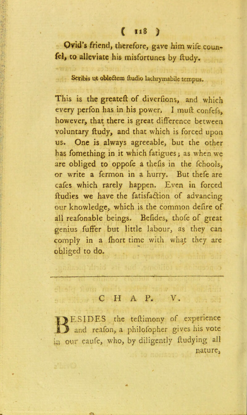 Ovid's friend, tiicrefore, gave him wife coun- fel, to alleviate his misfortunes by ftudy. Scribis ut oUe^em Audio lachrymabilc teropus. This is the greateft of diverfions, and which every perfon has in his power, I muft confcfs, however, that there is great difference between voluntary ftudy, and that which is forced upon us» One is always agreeable, but the other has fomething in it which fatigues; as when we are obliged to oppofe a thefis in the fchools, or write a fermon in a hurry. But thefe are cafes which rarely happen. Even in forced ftudies we have the fatisfaftion of advancing our knowledge, which is the common defire of all reafonable beings. Befides, thofe of great genius fuffer but little labour, as they can comply in a fhort time with wha^t they are obliged to do. CHAR V. BESIDES the teftimony of experience and reafon, a philofopher gives his vote iij our caufe, who, by diligently ftudying all nature,