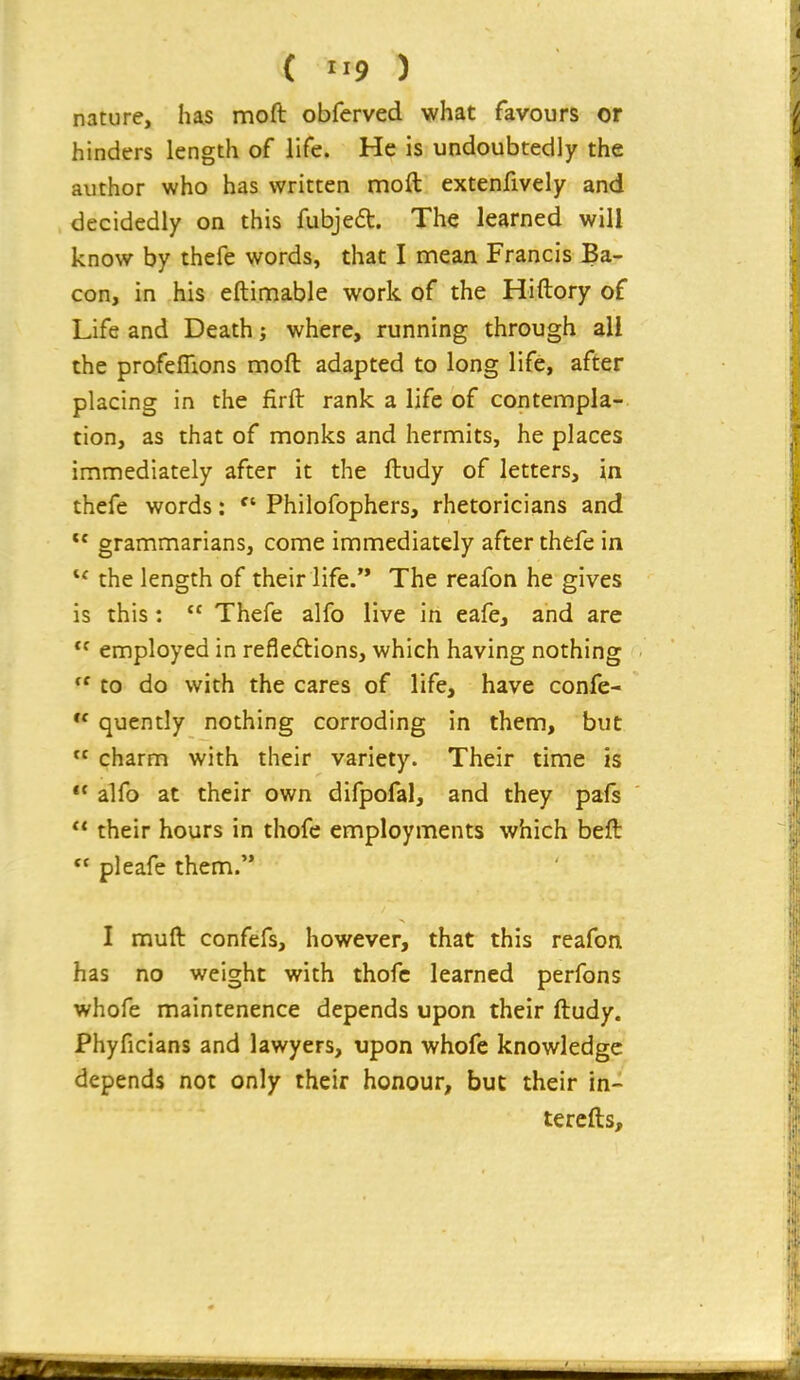 ( ) nature, has moft obferved what favours or hinders length of life. He is undoubtedly the author who has written moft extenfively and decidedly on this fubjed. The learned will know by thefe words, that I mean Francis Ba- con, in his eftimable work of the Hiftory of Life and Death; where, running through all the profeflions moft adapted to long life, after placing in the firft rank a life of contempla- tion, as that of monks and hermits, he places immediately after it the ftudy of letters, in thefe words:  Philofophers, rhetoricians and  grammarians, come immediately after thefe in the length of their life. The reafon he gives is this:  Thefe alfo live in eafe, and are  employed in refleflions, which having nothing  to do with the cares of life, have confe-  qucntly nothing corroding in them, but  charm with their variety. Their time is  alfo at their own difpofal, and they pafs  their hours in thofc employments which beft  pleafe them. I muft confefs, however, that this reafon has no weight with thofc learned perfons whofe maintenence depends upon their ftudy. Phyficians and lawyers, upon whofe knowledge depends not only their honour, but their in- tercfts.