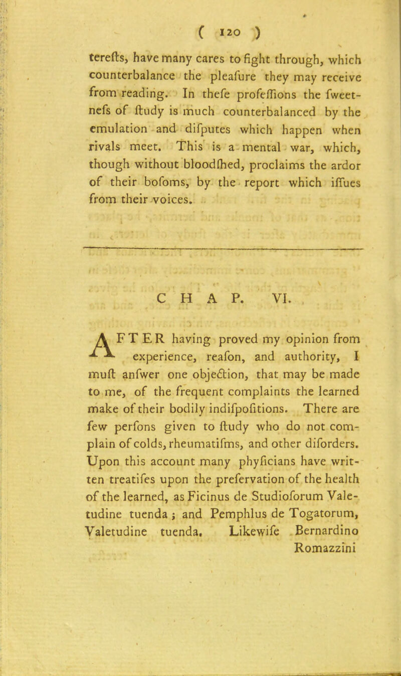 terefts, have many cares to fight through, which counterbalance the pleafure they may receive from reading. In thefe profelTions the fweet- nefs of ftudy is much counterbalanced by the emulation and difputes which happen when rivals meet. This is a mental war, which, though without bloodlhed, proclaims the ardor of their bofoms, by the report which iffues from their voices. CHAP. VI. AFTER having proved my opinion from experience, reafon, and authority, I muft anfwer one objection, that may be made to me, of the frequent complaints the learned make of their bodily indifpofitions. There are few perfons given to ftudy who do not com- plain of colds, rheumatifms, and other diforders. Upon this account many phyficians have writ- ten treatifes upon the prefervation of the health of the learned, asFicinus de Studioforum Vale- tudine tuenda ; and Pemphlus de Togatorum, Valetudine tuenda, Likewife Bernardino Romazzini