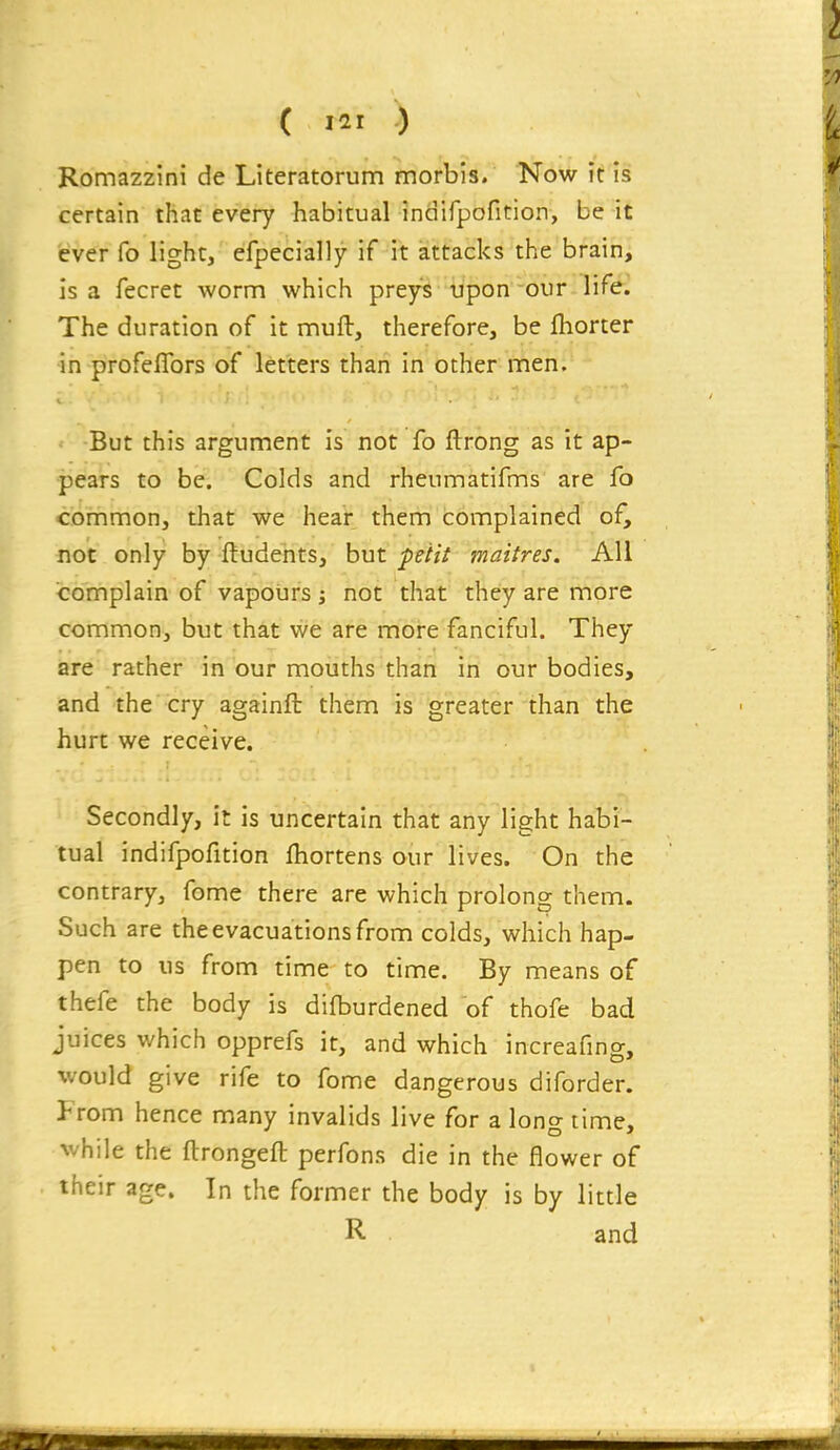 ( i^^r ) Romazzini de Literatorum morbls. Now it is certain that every habitual indifpofition, be it ever fo light, efpecially if it attacks the brain, is a fecret worm which preys upon our life. The duration of it muft, therefore, be Ihorter in profeflbrs of letters than in other men. But this argument is not fo ftrong as it ap- pears to be. Colds and rheumatifms are fo common, that we hear them complained of, not only by ftudents, but petit maitres. All complain of vapours j not that they are more common, but that we are more fanciful. They are rather in our mouths than in our bodies, and the cry againft them is greater than the hurt we receive. Secondly, it is uncertain that any light halji- tual indifpofition fhortens our lives. On the contrary, fome there are which prolong them. Such are the evacuations from colds, which hap- pen to us from time to time. By means of thefe the body is difburdened of thofe bad juices which opprefs it, and which increafing, would give rife to fome dangerous diforder. From hence many invalids live for a long time, while the ftrongeft perfons die in the flower of their age. In the former the body is by little R and