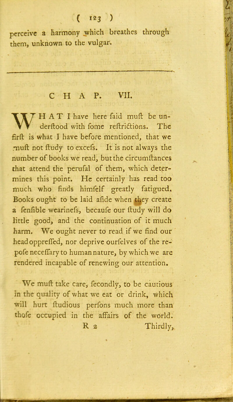 ( ) perceive a harmony which breaches through them, unknown to the vulgar. CHAP. VII. H A T I have here faid mufl be un- \ T derftood with fome reftriftions. The firft is what I have before mentioned, that we muft not ftudy to excefs. It is not always the number of books we read, but the circumftances that attend the perufal of them, which deter- mines this point. He certainly has read too much who finds himfelf greatly fatigued. Books ought to be laid afide when |j|ey create a fenfible wearinefs, becaufe our ftudy will do little good, and the continuation of it much harm. We ought never to read if we find our head opprefled, nor deprive ourfelves of the re- pofeneceffaryto human nature, by which we are rendered incapable of renewing our attention. We muft take care, fecondly, to be cautious in the quality of what we eat or drink, which will hurt ftudious perfons much more than thofe occupied in the affairs of the world.