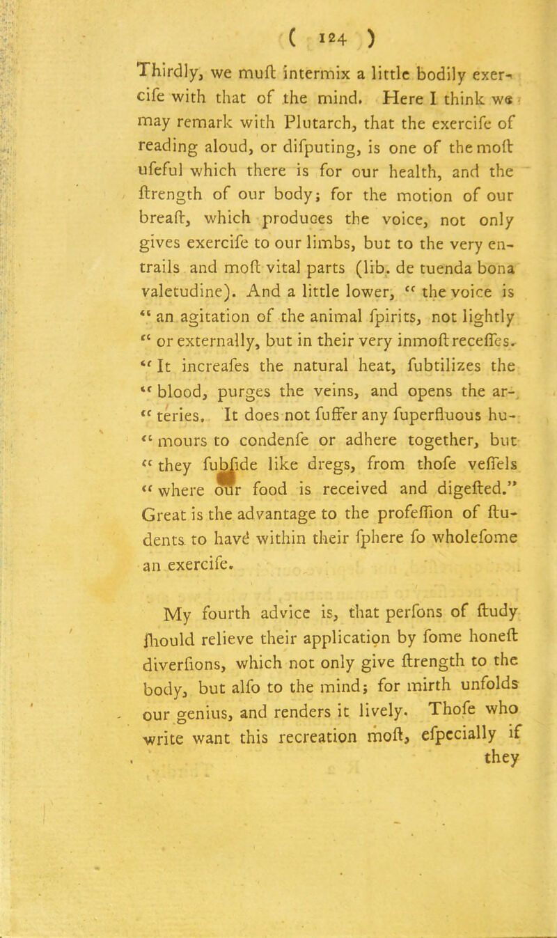 Thirdly, we mull intermix a little bodily exer-< cife with that of the mind. Here I think w« may remark with Plutarch, that the exercife of reading aloud, or difputing, is one of themoft ufeful which there is for our health, and the ftrength of our body; for the motion of our breaflr, which produces the voice, not only gives exercife to our limbs, but to the very en- trails and mofi: vital parts (lib. de tuenda bona valetudine). And a little lower,  the voice is *' an agitation of the animal fpirits, not lightly  or externally, but in their very inmoftrecefles. It increafes the natural heat, fubtilizes the *' blood, purges the veins, and opens the ar-,  teries. It does not fufFer any fuperfluous hu-;  mours to condenfe or adhere together, but they fubfide like dregs, from thofe veflels  where mr food is received and digefted. Great is the advantage to the profeflion of ftu- dents to have! within their fphere fo wholefome an exercife. My fourth advice is, that perfons of ftudy jfliould relieve their application by fome honeft diverfions, which not only give ftrength to the body, but alfo to the mindj for mirth unfolds our genius, and renders it lively. Thofe who mite want this recreation rhoft, efpccially if they