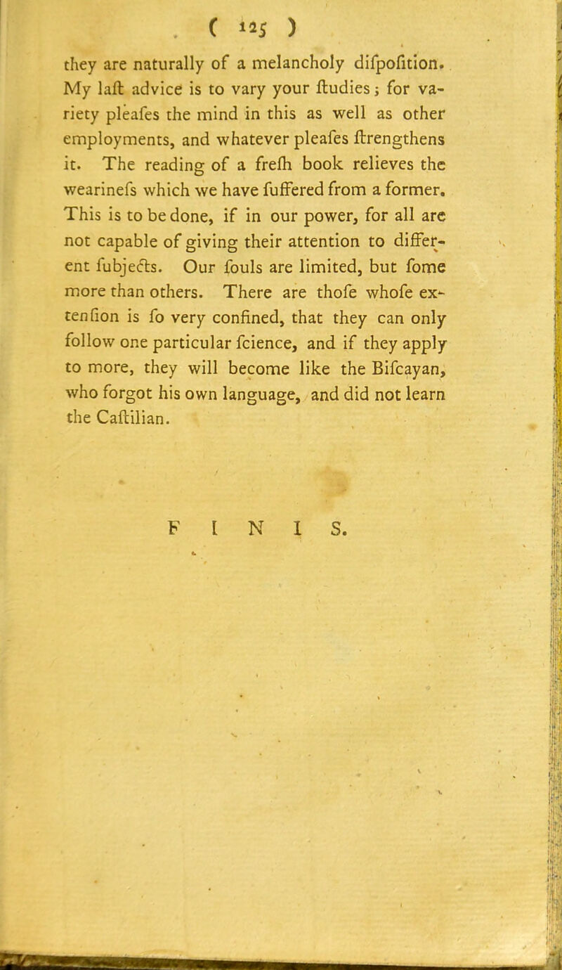 they are naturally of a melancholy difpofition. My laft advice is to vary your ftudies j for va- riety pleafes the mind in this as well as other employments, and whatever pleafes ftrengthens it. The reading of a frefh book relieves the wearinefs which we have fuffered from a former. This is to be done, if in our power, for all arc not capable of giving their attention to differ- ent fubjecfls. Our fouls are limited, but fome more than others. There are thofe whofe ex- ten fion is fo very confined, that they can only follow one particular fcience, and if they apply to more, they will become like the Bifcayan, who forgot his own language, and did not learn the Caftilian. FINIS.