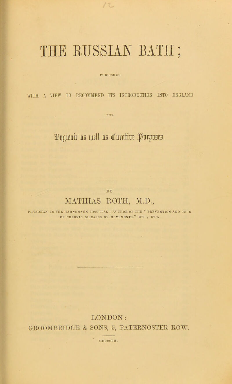 5 THE RUSSIAN BATII published WITH A VIEW TO RECOMMEND ITS INTRODUCTION INTO ENGLAND FOR Iqgirair m ratll m Curatim; ^nrpnm BY MATHIAS ROTIT, M.H., PIIY8ICIAN TO TIIE HAHNEMANN HOSPITAL ; AUTHOr. OF THE “ FPvEVENTION AND CURE OF CHRONIC DISEASES BY MOVEMENTS,” ETC., ETC. LONDON: GROOMBRIDGE & SONS, 5, PATERNOSTER ROW. MDCCCLIT.