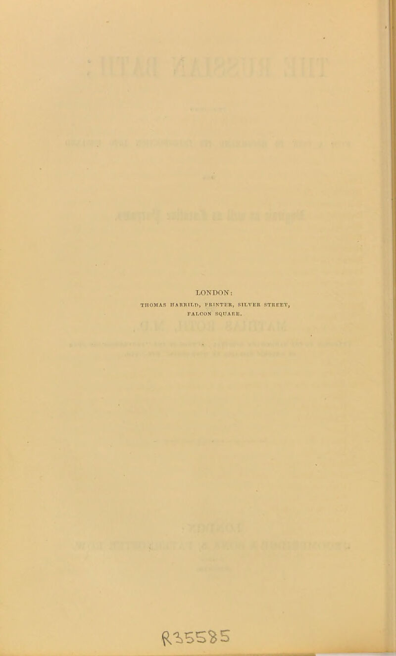 LONDON: THOMAS HA BUILD, PRINTER, SILVER STREET, FALCON SQUARE. ^55$ 5