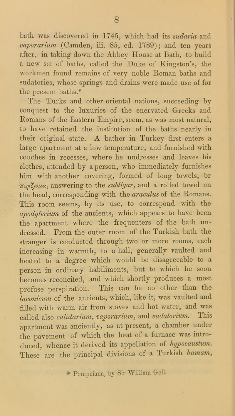 bath was discovered in 1745, which had its sudaria and vaporarium (Camden, iii. 85, ed. 1789); and ten years after, in taking down the Abbey House at Bath, to build a new set of baths, called the Duke of Kingston’s, the workmen found remains of very noble Roman baths and sudatories, whose springs and drains were made use of for the present baths.* The Turks and other oriental nations, succeeding by conquest to the luxuries of the enervated Greeks and Romans of the Eastern Empire, seem, as was most natural, to have retained the institution of the baths nearly in their original state. A bather in Turkey first enters a large apartment at a low temperature, and furnished with couches in recesses, where he undresses and leaves his clothes, attended by a person, who immediately furnishes him with another covering, formed of long towels, 'or tanswering to the subligar, and a rolled towel on the head, corresponding with the araculus of the Romans. This room seems, by its use, to correspond with the apodyterium of the ancients, which appears to have been the apartment where the frequenters of the bath un- dressed. From the outer room of the Turkish bath the stranger is conducted through two or more rooms, each increasing in warmth, to a hall, generally vaulted and heated to a degree which would be disagreeable to a person in ordinary habiliments, but to which he soon becomes reconciled, and which shortly produces a most profuse perspiration. This can be no other than the laconicum of the ancients, which, like it, was vaulted and filled with warm air from stoves and hot water, and was called also calidarium, vaporarium, and sudatorium. This apartment was anciently, as at present, a chamber under the pavement of which the heat of a furnace was mtio- duced, whence it derived its appellation of hypocaustum. These are the principal divisions of a Turkish liamam, * Pompciana, by Sir William Gcll.