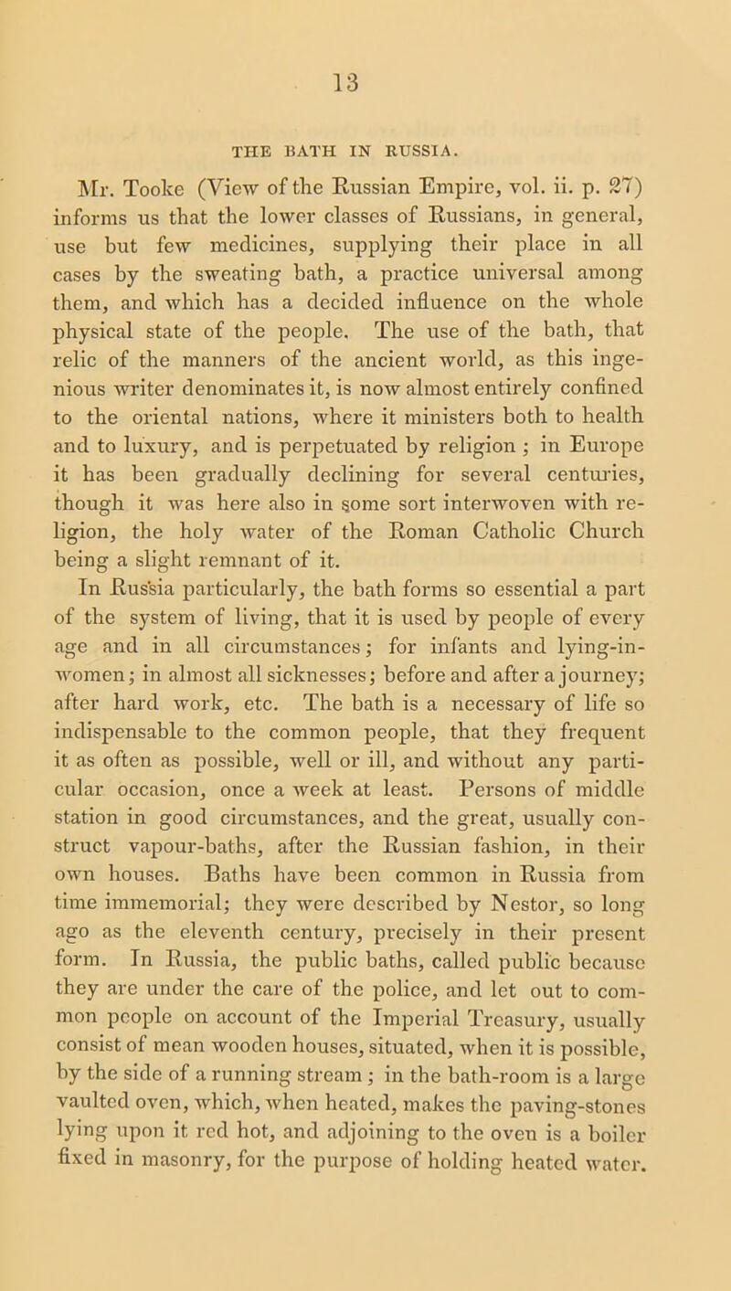 THE BATH IN RUSSIA. Mr. Tooke (View of the Russian Empire, vol. ii. p. 27) informs us that the lower classes of Russians, in general, use but few medicines, supplying their place in all cases by the sweating bath, a practice universal among them, and which has a decided influence on the whole physical state of the people. The use of the bath, that relic of the manners of the ancient world, as this inge- nious writer denominates it, is now almost entirely confined to the oriental nations, where it ministers both to health and to luxury, and is perpetuated by religion ; in Europe it has been gradually declining for several centuries, though it was here also in some sort interwoven with re- ligion, the holy water of the Roman Catholic Church being a slight remnant of it. In Russia particularly, the bath forms so essential a part of the system of living, that it is used by people of every age and in all circumstances; for infants and lying-in- women ; in almost all sicknesses; before and after a journey; after hard work, etc. The bath is a necessary of life so indispensable to the common people, that they frequent it as often as possible, well or ill, and without any parti- cular occasion, once a week at least. Persons of middle station in good circumstances, and the great, usually con- struct vapour-baths, after the Russian fashion, in their own houses. Baths have been common in Russia from time immemorial; they were described by Nestor, so long ago as the eleventh century, precisely in their present form. In Russia, the public baths, called public because they are under the care of the police, and let out to com- mon people on account of the Imperial Treasury, usually consist of mean wooden houses, situated, when it is possible, by the side of a running stream ; in the bath-room is a large vaulted oven, which, when heated, makes the paving-stones lying upon it red hot, and adjoining to the oven is a boiler fixed in masonry, for the purpose of holding heated water.