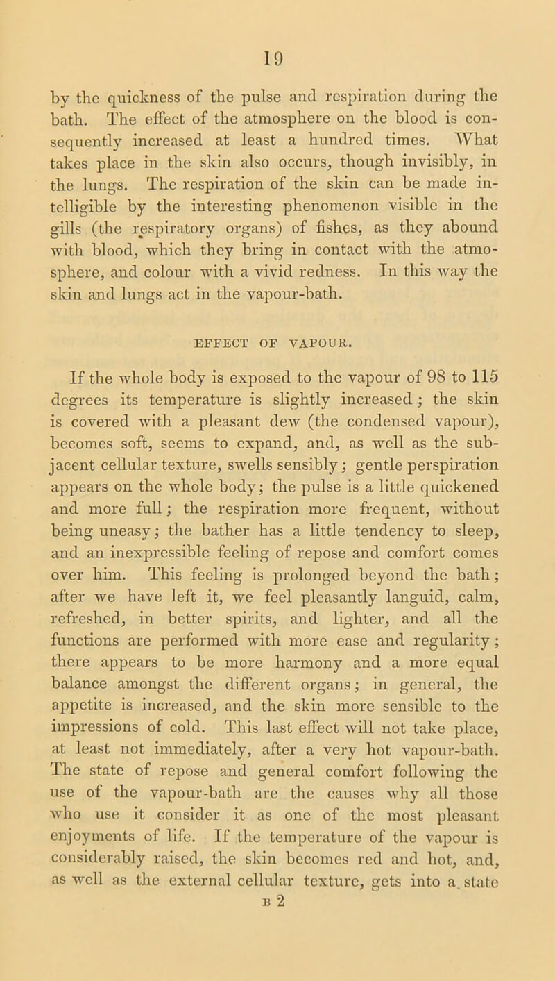 by the quickness of the pulse and respiration during the bath. The effect of the atmosphere on the blood is con- sequently increased at least a hundred times. What takes place in the skin also occurs, though invisibly, in the lungs. The respiration of the skin can be made in- telligible by the interesting phenomenon visible in the gills (the respiratory organs) of fishes, as they abound with blood, which they bring in contact with the atmo- sphere, and colour with a vivid redness. In this way the skin and lungs act in the vapour-bath. EFFECT OF VAPOUR. If the whole body is exposed to the vapour of 98 to 115 degrees its temperature is slightly increased; the skin is covered with a pleasant dew (the condensed vapour), becomes soft, seems to expand, and, as well as the sub- jacent cellular texture, swells sensibly; gentle perspiration appears on the whole body; the pulse is a little quickened and more full; the respiration more frequent, without being uneasy; the bather has a little tendency to sleep, and an inexpressible feeling of repose and comfort comes over him. This feeling is prolonged beyond the bath; after we have left it, we feel pleasantly languid, calm, refreshed, in better spirits, and lighter, and all the functions are performed with more ease and regularity; there appears to be more harmony and a more equal balance amongst the different organs; in general, the appetite is increased, and the skin more sensible to the impressions of cold. This last effect will not take place, at least not immediately, after a very hot vapour-bath. The state of repose and general comfort following the use of the vapour-bath are the causes why all those who use it consider it as one of the most pleasant enjoyments of life. If the temperature of the vapour is considerably raised, the skin becomes red and hot, and, as well as the external cellular texture, gets into a. state b 2