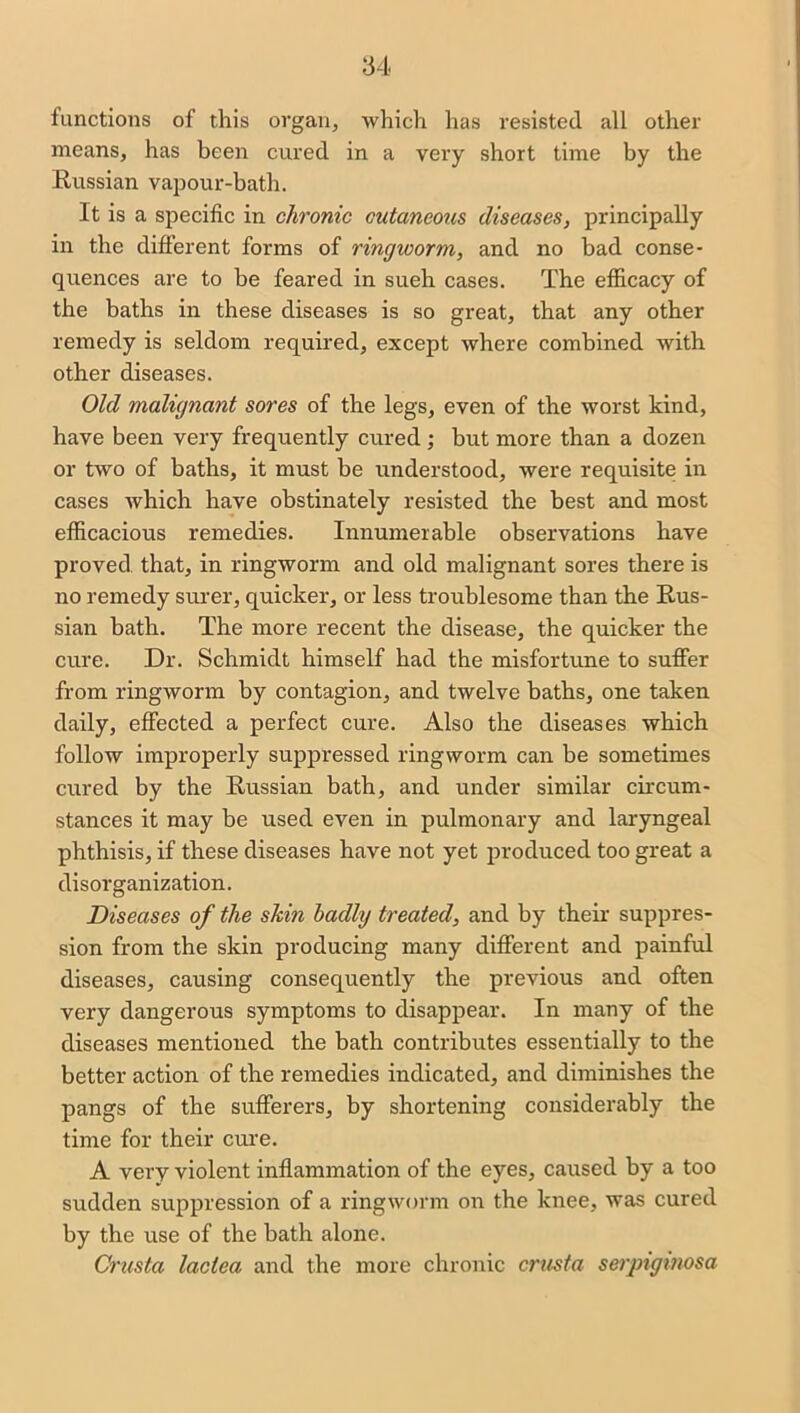 functions of this organ, which has resisted all other means, has been cured in a very short time by the Russian vapour-bath. It is a specific in chronic cutaneous diseases, principally in the different forms of ringworm, and no bad conse- quences are to be feared in sueh cases. The efficacy of the baths in these diseases is so great, that any other remedy is seldom required, except where combined with other diseases. Old malignant sores of the legs, even of the worst kind, have been very frequently cured; but more than a dozen or two of baths, it must be understood, were requisite in cases which have obstinately resisted the best and most efficacious remedies. Innumerable observations have proved that, in ringworm and old malignant sores there is no remedy surer, quicker, or less troublesome than the Rus- sian bath. The more recent the disease, the quicker the cure. Dr. Schmidt himself had the misfortune to suffer from ringworm by contagion, and twelve baths, one taken daily, effected a perfect cure. Also the diseases which follow improperly suppressed ringworm can be sometimes cured by the Russian bath, and under similar circum- stances it may be used even in pulmonary and laryngeal phthisis, if these diseases have not yet produced too great a disorganization. Diseases of the skin badly treated, and by their suppres- sion from the skin producing many different and painful diseases, causing consequently the previous and often very dangerous symptoms to disappear. In many of the diseases mentioned the bath contributes essentially to the better action of the remedies indicated, and diminishes the pangs of the sufferers, by shortening considerably the time for their cure. A very violent inflammation of the eyes, caused by a too sudden suppression of a ringworm on the knee, was cured by the use of the bath alone. Crusta lactea and the more chronic crusta serpiginosa