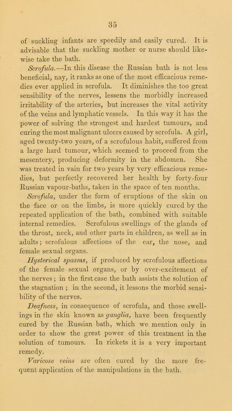 of suckling infants are speedily and easily cured. It is advisable that the suckling mother or nurse should like- wise take the bath. Scrofula.—In this disease the Russian bath is not less beneficial, nay, it ranks as one of the most efficacious reme- dies ever applied in scrofula. It diminishes the too great sensibility of the nerves, lessens the morbidly increased irritability of the arteries, but increases the vital activity of the veins and lymphatic vessels. In this way it has the power of solving the strongest and hardest tumours, and curing the most malignant ulcers caused by scrofula. A girl, aged twenty-two years, of a scrofulous habit, suffered from a large hard tumour, which seemed to proceed from the mesentery, producing deformity in the abdomen. She was treated in vain for two years by very efficacious reme- dies, but perfectly recovered her health by forty-four Russian vapour-baths, taken in the space of ten months. Scrofula, under the form of eruptions of the skin on the face or on the limbs, is more quickly cured by the repeated application of the bath, combined with suitable internal remedies. Scrofulous swellings of the glands of the throat, neck, and other parts in children, as well as in adults; scrofulous affections of the ear, the nose, and female sexual organs. Hysterical spasms, if produced by scrofulous affections of the female sexual organs, or by over-excitement of the nerves; in the first case the bath assists the solution of the stagnation ; in the second, it lessons the morbid sensi- bility of the nerves. Deafness, in consequence of scrofula, and those swell- ings in the skin known as ganglia, have been frequently cured by the Russian bath, which we mention only in order to show the great power of this treatment in the solution of tumours. In rickets it is a very important remedy. Varicose veins are often cured by the more fre- quent application of the manipulations in the bath.