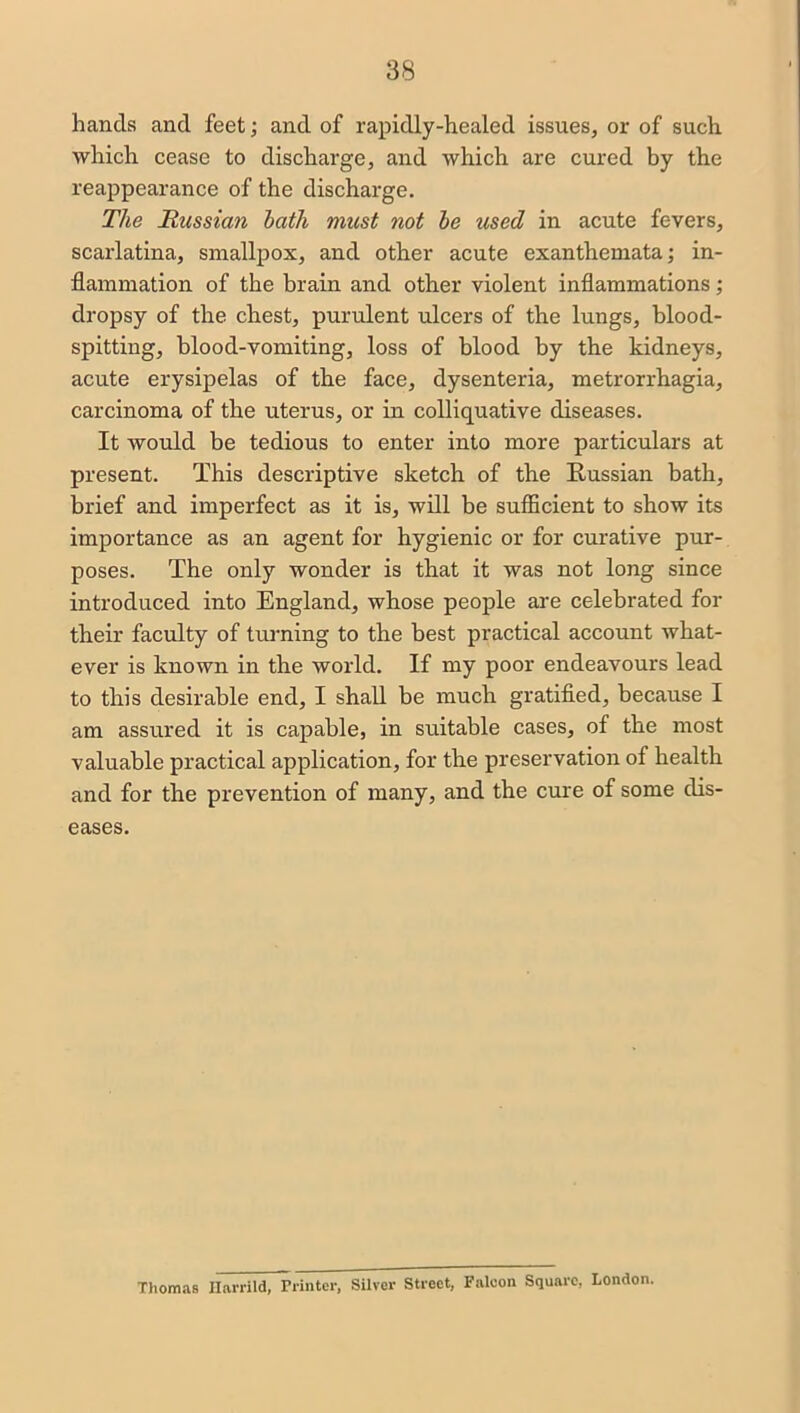 hands and feet; and of rapidly-healed issues, or of such which cease to discharge, and which are cured by the reappearance of the discharge. The Russian hath must not he used in acute fevers, scarlatina, smallpox, and other acute exanthemata; in- flammation of the brain and other violent inflammations; dropsy of the chest, purulent ulcers of the lungs, blood- spitting, blood-vomiting, loss of blood by the kidneys, acute erysipelas of the face, dysenteria, metrorrhagia, carcinoma of the uterus, or in colliquative diseases. It would be tedious to enter into more particulars at present. This descriptive sketch of the Russian bath, brief and imperfect as it is, will be sufficient to show its importance as an agent for hygienic or for curative pur- poses. The only wonder is that it was not long since introduced into England, whose people are celebrated for their faculty of turning to the best practical account what- ever is known in the world. If my poor endeavours lead to this desirable end, I shall be much gratified, because I am assured it is capable, in suitable cases, of the most valuable practical application, for the preservation of health and for the prevention of many, and the cure of some dis- eases. Thomas Harrild, Printer, Silver Street, Falcon Square, London.