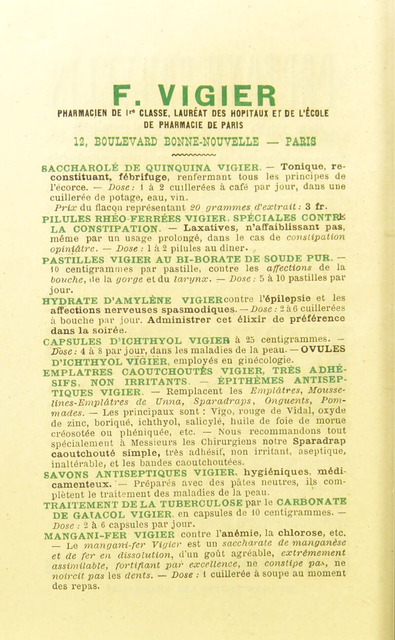 F. VIGIER PHARMACIEN DE I CLASSE. LAURÉAT DES HOPITAUX ET DE L'ÉCOLE DE PHARMACIE DE PARIS 12, BOULEVARD BONNE-NOUVELLE — PARIS BACCHAROLÉ DE QUINQUINA VIGIER. - Tonique, re- constituant, fébrifuge, renfermant tous les principes de l'écorce. — Dose: i à 2 cuillerées à café par jour, dans une cuillerée de potage, eau, vin. Prix du flacon représentant 20 grammes.d'exlrait : 3 fr. PILULES RHÉO FERRÉES VIGIER, SPÉCIALES CONTRE LA CONSTIPATION. — Laxatives, n'affaiblissant pas, même par un usage prolongé, dans le cas de constipation opiniâtre. — Dose : 1 à 2 pilules au dîner. , PASTILLES VIGIER AU BI-BORATE DE SOUDE PUR. — 10 centigrammes par pastille, contre les affections de la bouche, de la gorge et du larynx. — Dose .- 5 à 10 pastilles par jour. HYDRATE D'AMYLÈNE VIGIERcontre l'épilepsie et les affections nerveuses spasmodiques. — Dose : 2 à 6 cuillerées à bouche par jour. Administrer cet élixir de préférence dans la soirée. CAPSULES D ICHTHYOL VIGIER à 25 centigrammes. - D~ose : 4 à S par jour, dans les maladies de la peau. — OVULES D'ICHTHYOL VIGIER, employés en ginécologie. EMPLATRES CAOUTCHOUTÉS VIGIER, TRÈS ADHE- SIFS. NON IRRITANTS. - ÉPITHÈMES ANTISEP- TIQUES VIGIER. — Remplacent les Emplâtres, Mousse- lines-Emplâtres de Unna, Sparadraps, Onguents, Pom- mades. — Les principaux sont : Vigo, rouge de Vidal, oxyde de zinc, boriqué, ichthyol, salicylé, huile de foie de morue créosotée ou phéniquée, etc. — Nous recommandons tout spécialement à Messieurs les Cliirurgieus notre Sparadrap caoutchouté simple, très adhésif, non irritant, aseptique, inaltérable, et les bandes caoutchoutées. SAVONS ANTISEPTIQUES VIGIER. hygiéniques, médi- camenteux. — Préparés avec des pâtes neutres, ils com- plètent le traitement des maladies de la peau. TRAITEMENT DELA TUBERCULOSE par le CARBONATE DE GAIACOL VIGIER, en capsules de 10 centigrammes. — Dose .- 2 à 6 capsules par jour. MANGANI-FER VIGIER contre l'anémie, la chlorose, etc. — Le mangani-fer Vigier est un saccharate de manganèse et de fer en dissolution, d'un goût agréable, extrêmement assimilable, fortifiant par excellence, ne constipe pas, ne noircit pas les dents. — Dose : i cuillerée à soupe au moment des repas.