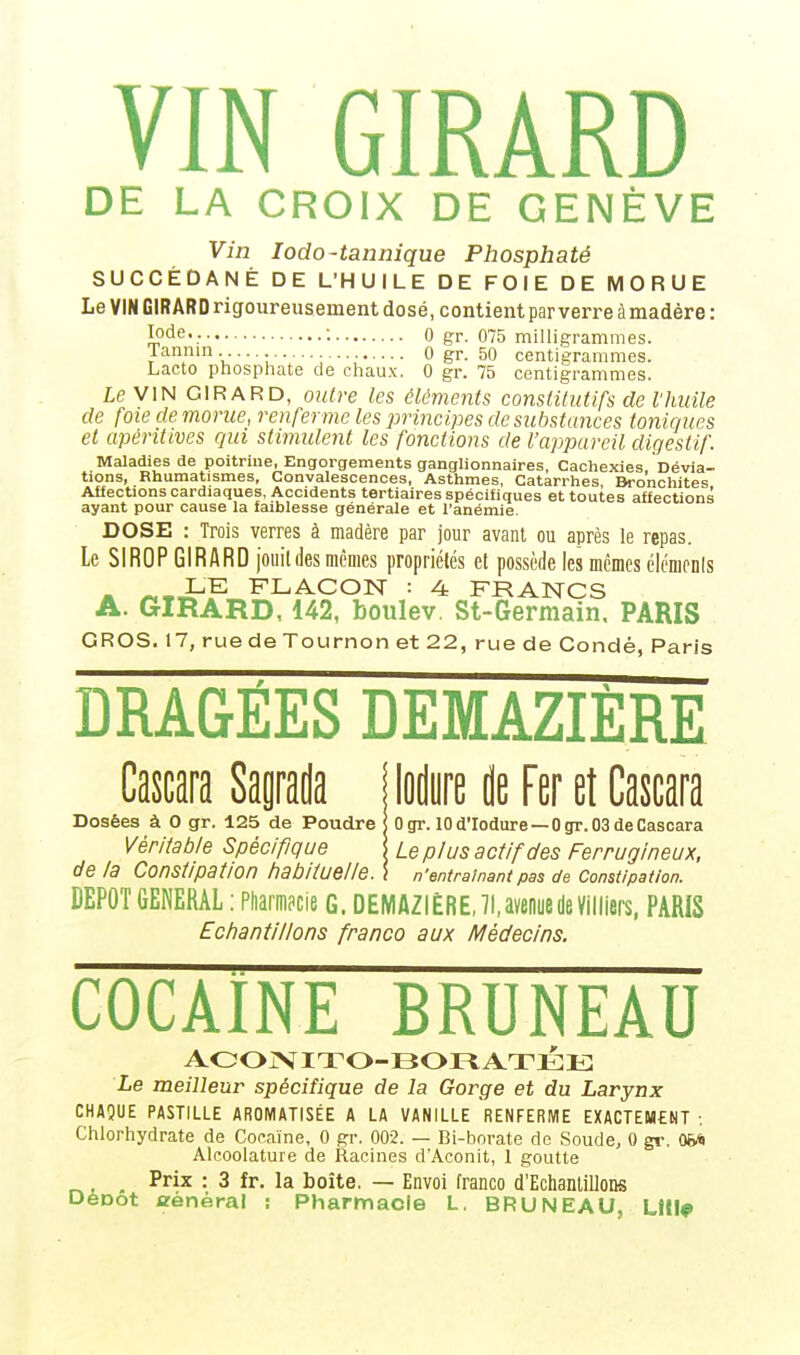 DE LA CROIX DE GENÈVE Vin Iodo-tannique Phosphaté SUCCÉDANÉ DE L'HUILE DE FOIE DE MORUE Le VIN GIRARD rigoureusement dosé, contient par verre àmadère : I°de\- ■ 0 gr. 075 milligrammes. 1 annin •••••• — 0 gr. 50 centigrammes. Lacto phosphate de chaux. 0 gr. 75 centigrammes. Le VIN GIRARD, outre les éléments constitutifs de l'huile de foie de morue, renfer me les principes de substances toniques et apéritives qui stimulent les fonctions de l'appareil digestif. Maladies de poitrine, Engorgements ganglionnaires, Cachexies, Dévia- tions, Rhumatismes, Convalescences, Asthmes, Catarrhes, Bronchites Affections cardiaques, Accidents tertiaires spécifiques et toutes affections ayant pour cause la faiblesse générale et l'anémie. DOSE : Trois verres à madère par jour avant ou après le repas. Le SIROP GIRARD jouit des mêmes propriétés et possède les mêmes éléments LE FLACON : 4= FRANCS A. GIRARD, 142, boulev. St-Germain, PARIS GROS. 17, rue de Tournon et 22, rue de Condé, Paris DRAGEES DEMAZIÈRE Cascara Sagrada ! lodure de Fer et Cascara Dosées à 0 gr. 125 de Poudre j Ogr. 10 d'Iodure — 0 gr. 03 de Cascara Véritable Spécifique \ Le plus actif des Ferrugineux, de la Constipation habituelle. \ n'entraînant pas de Constipation. DEPOT GENERAL : Pharmacie G. DEMAZIÈRE, 71, avenue de Villiers, PARIS Echantillons franco aux Médecins. COCAÏNE bruneau ACONITO-BORATÉE Le meilleur spécifique de la Gorge et du Larynx CHAQUE PASTILLE AROMATISÉE A LA VANILLE RENFERME EXACTEMENT : Chlorhydrate de Cocaïne, 0 gr. 002. — Bi-borate de Soude, 0 gr. 06fc Alcoolature de Racines d'Aconit, 1 goutte , ^ Prix : 3 fr. la boîte. — Envoi franco d'Echantillons Deoot trenèral : Pharmacie L. BRUNEAU, LUI*