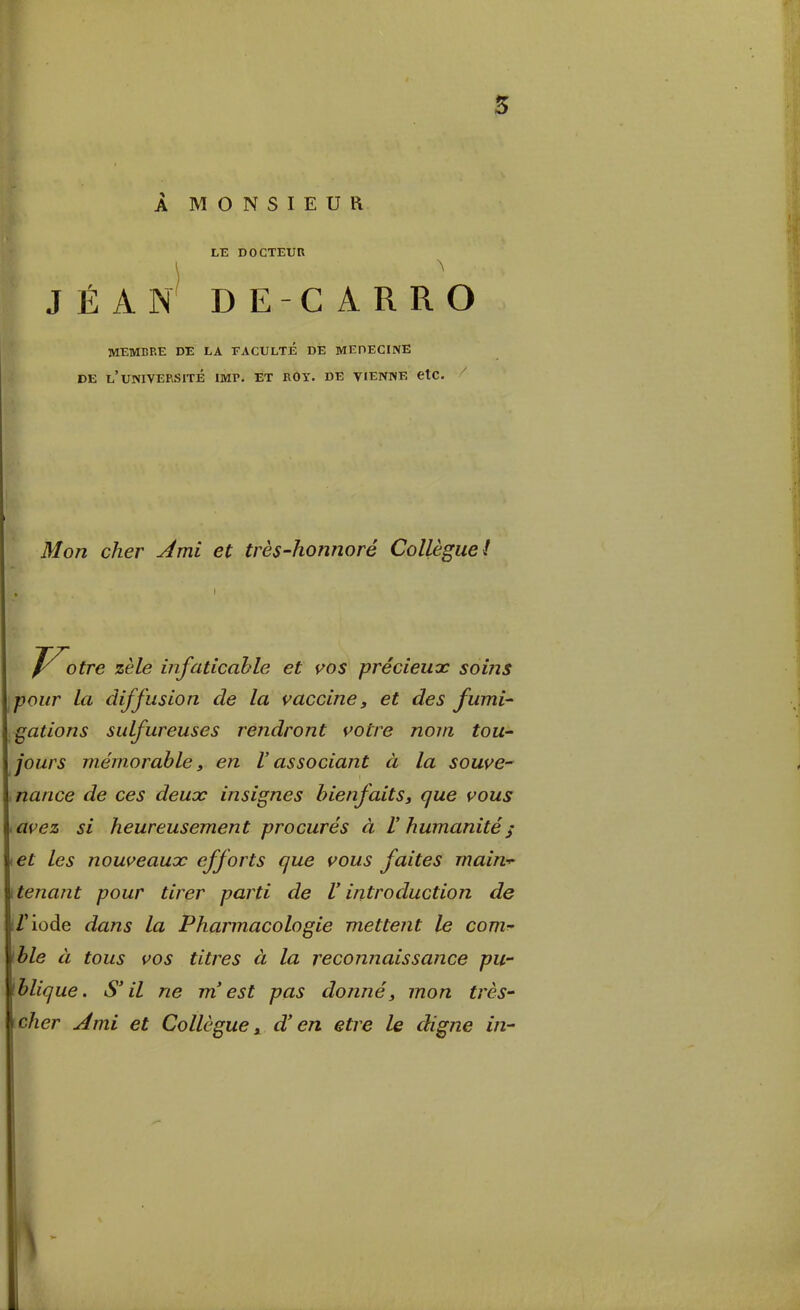 A MONSIEUR LE DOCTEUR ) JÉAN DE-CARRO MEMBRE DE LA FACULXÉ DE MEDECINE DE l'uNIVEPuSITÉ IMP. ET BOY. DE VIENNE CtC. ^ Mon cher yémi et très-hoimoré Collèguet J^otre zèle infaticahle et s^os précieux soins polir la diffusion de la vacciney et des fumi- gations sidfureuses rendront s^otre nom tou- jours mémorable, en V associant à la soave-' narice de ces deuoc insignes hienfaitSy que vous <avez si heureusement procurés à V humanité^ i€t ics nouveaux efforts que vous faites main-^ \tenant pour tirer parti de Vintroduction de ì/'iode dans la Pharmacologie mettent le com- ìble à tous vos titres à la reconnaissance pu- ìblique. S'il ne m'est pas donne^ mon très- cher Ami et Collegue ^ d'en etre le digne in-