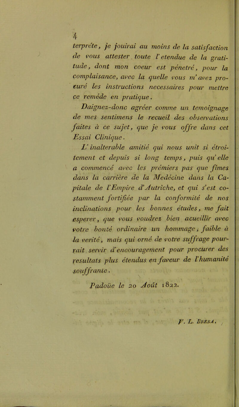 terpréte, je jouirai au moins de la satisfaction de vous attester toute V etendue de la grati- tade, dont mon coeur est penetrò, pour la complaisance, avec la quelle vous m'awez pro- cure les instructions necessaires pour mettre ce reméde en pratique, Daignez-donc agréer cornine un temoignage de mes sentimens le recueil des ohservations faites à ce sujet, que je vous offre dans cet Essai Clinique. L'inalterahle amitié qui nous unit si étroi- tement et depuis si long temps, puis qu elle a commencé avec les prémiers pas que fimes dans la carrière de la Medécine dans la Ca- pitale de l'Empire d'intriche, et qui s'est co- Stamment fortifiée par la conformité de nos inclinations pour les honnes études, me fait esperer y que vous voudrez bien acueillir avec votre bonté ordinaire un hommage, faible à la verità, mais qui orné de votre suffrage pour- rait servir d'encouragement pour procurer des yesultats plus étendus en faveur de Ihumanité souffrance. Padoùe le 20 Joùt 1822. y. L. Brera,