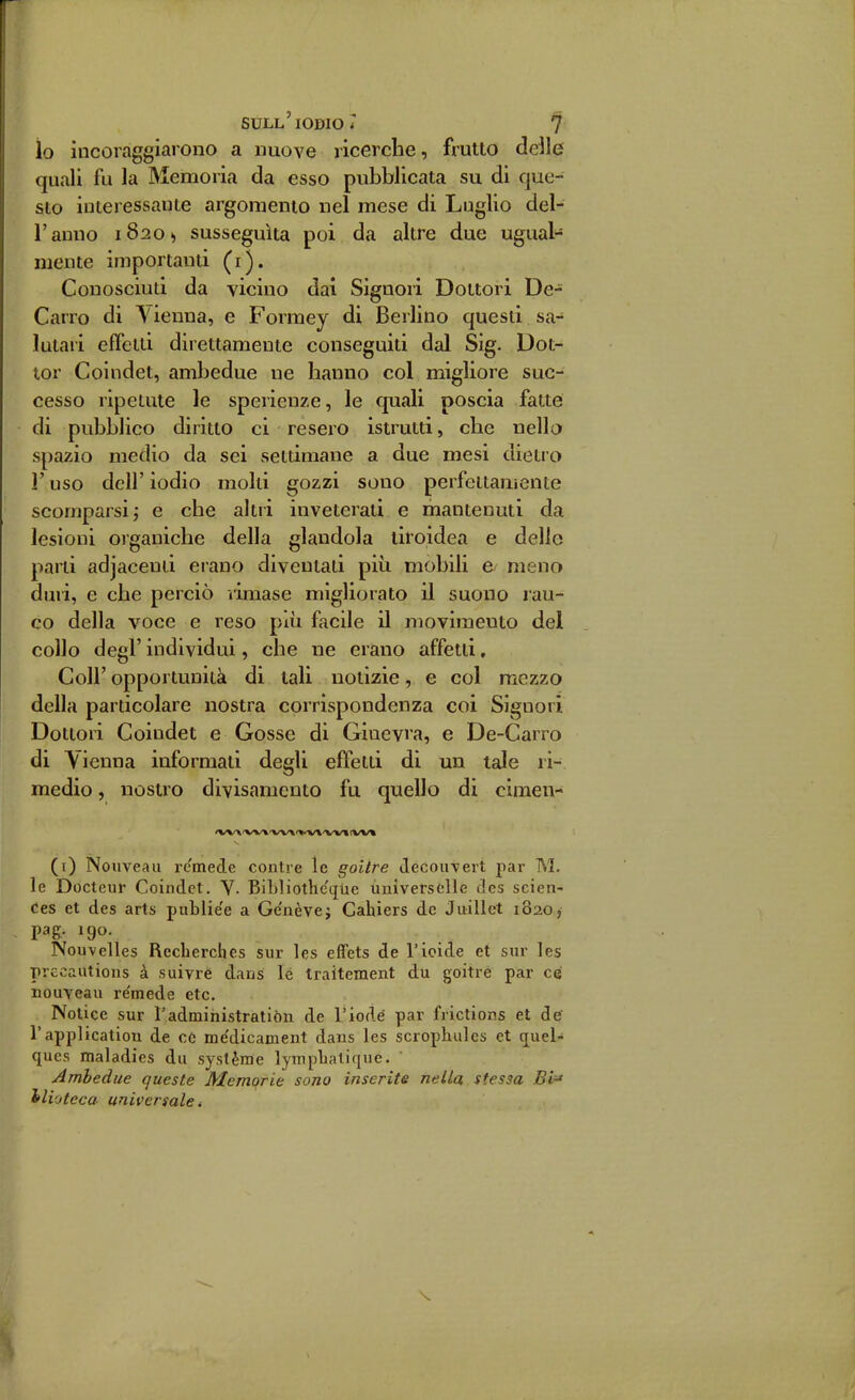 io incoraggiarono a nuove ricerche, frutto delle quali fu la Memoria da esso pubblicata su di que- sto interessante argomento nel mese di Luglio del- l'anno 18201, susseguita poi da altre due ugual- mente importanti (i). Conosciuti da vicino dai Signori Dottori De- Carro di Vienna, e Formey di Berlino questi sa- lutaii effetti direttamente conseguiti dal Sig. Dot- tor Coindet, ambedue ne hanno col migliore suc- cesso ripetute le sperieuze, le quali poscia fatte di pubblico diritto ci resero istrutti, che nello spazio medio da sei settimane a due mesi dietro l'uso dell'iodio molti gozzi sono perfettamente scomparsi j e che altri inveterati e mantenuti da lesioni organiche della glandola tiroidea e delle parti adjaceuii erano diventati più mobili e meno duri, e che perciò limase migliorato il suono rau- co della voce e reso più facile il movimento del collo degl' individui, che ne erano affetti, Coli' opportunità di tali notizie, e col mezzo della particolare nostra corrispondenza coi Signori Dottori Coindet e Gosse di Ginevra, e De-Carro di Vienna informati degli effetti di un tale ri- medio , nostro divisamento fu quello di cimen- (i) Nouveaii remede contro le goilre Jecou-vert par M. le Docteur Coindet, V- BiLliothc'qlie ùniversòlle des scien- Ces et des arts publie'e a Ge'nèvej Cahiers de Juillet 1820, pag, 190. Nouvelles Rcclierches sur les effets de l'ioide et sur les precautions à suivré dans lé traitement du goitre par ce nouYeau re'mede etc. Notice sur l'administratiòn de Tiodé par frictions et de l'applicatiou de 06 médicament dans les scrophulcs et quel- qucs maladies du système lyniplialique. Ambedue queste Memorie sono inserite nella, stessa Bi'' ilioteca universale i