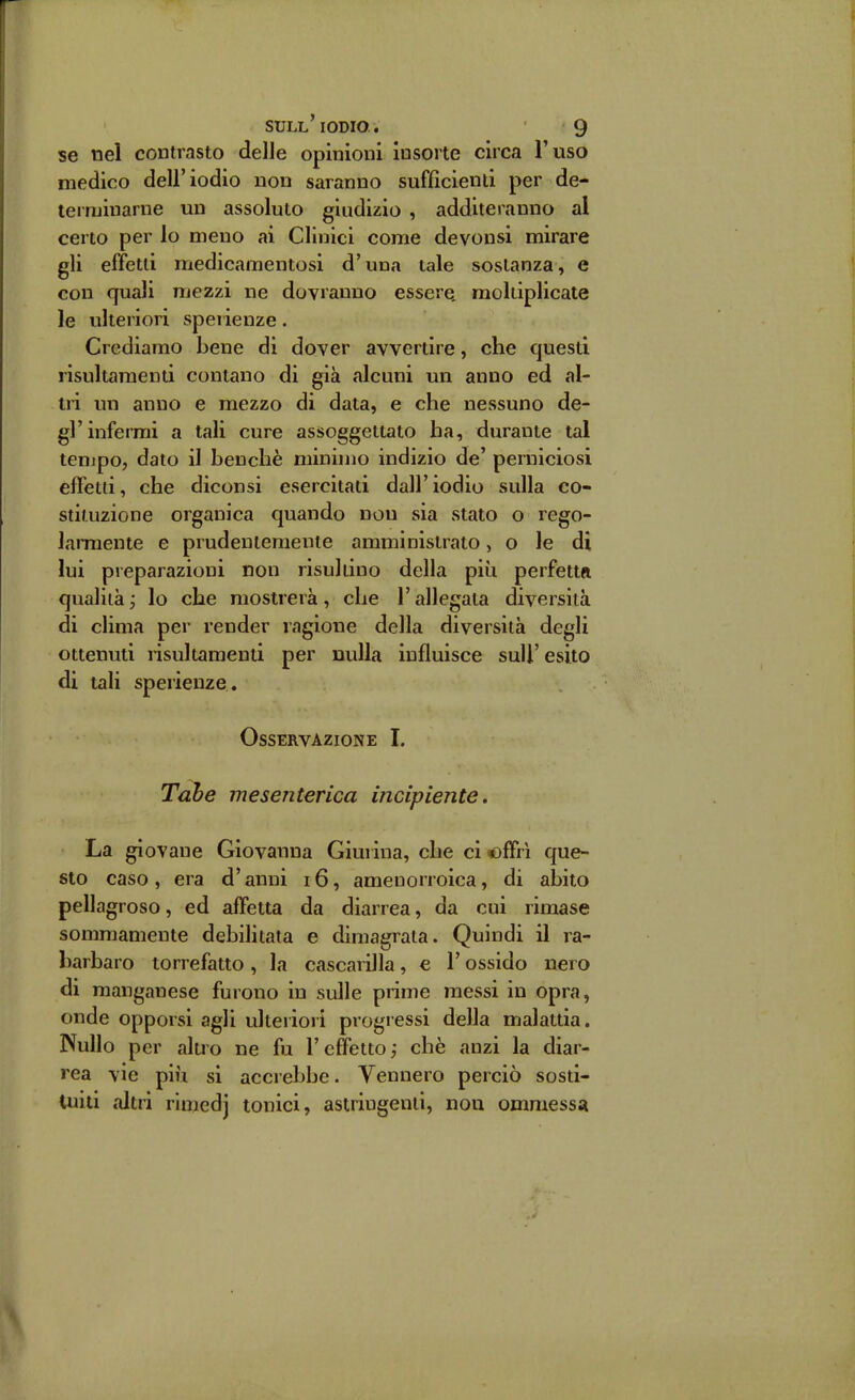 se nel contrasto delle opinioni insorte circa l'uso medico dell'iodio non saranno sufficienti per de- teiruiuarne un assoluto giudizio , additeranno al certo per lo meno ai Clinici come devonsi mirare gli effetti medicamentosi d'una tale sostanza, e con quali mezzi ne dovranno essere, raoliiplicate le ulteriori sperienze. Crediamo bene di dover avvertire, che questi risultamenti contano di già alcuni un anno ed al- tri un anno e mezzo di data, e che nessuno de- gl'infermi a tali cure assoggettato ha, durante tal tempo, dato il benché minimo indizio de' perniciosi effetti, che diconsi esercitati dall'iodio sulla co- stituzione organica quando non sia stato o rego- larmente e prudentemente amministrato, o le di lui preparazioni non risultino della più perfetta qualità ; lo che mostrerà, che l'allegata diversità di clima per render ragione della diversità degli ottenuti risultamenti per nulla influisce suU' esito di tali sperienze . Osservazione I. mesenterica incipiente. La giovane Giovanna Giurina, che ci offri que- sto caso, era d'anni i6, amenorroica, di abito pellagroso, ed affetta da diarrea, da cui rimase sommamente debilitata e dimagrata. Quindi il ra- barbaro torrefatto , la cascarilla, e l'ossido nero di manganese furono in sulle prime messi in opra, onde opporsi agli ulterioiì progressi della malattia. Nullo per alu'o ne fu l'effetto; chè anzi la diar- rea vie più si accrebbe. Vennero perciò sosti- tuiti altri rlniedj tonici, astringenti, non ommessa