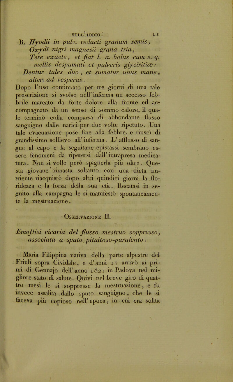 R. Hyodii in puh, redacti granum semis, Occfdi nigri viagnesii grana tria, Tere exacte, et fiat L a. bolus cum s. q. mellis despumatì et pulveris gljciritice : Dentar tales duo, et sumatur unus mane, alter ad vesperas. Dopo l'uso continuato per tre giorni di una tale prescrizione si svolse nell'inferma un accesso feb- brile marcato da forte dolore alla fronte ed ac- compagnato da un senso di sommo calore, il qua- le terminò colla comparsa di abbondante flusso sanguigno dalle narici per due volte ripetuto. Una tale evacuazione pose fine alla febbre, e riuscì di grandissimo sollievo all' inferma. L' afflusso di san- gue al capo e la seguitane epistassi sembrano es- sere fenomeni da ripetersi dall'intrapresa medica- tura . INon si volle però spìgnerla più oltre. Que- sta giovane ' rimasta soltanto con una dieta nu- uiente riacquistò dopo altri quindici giorni la flo- ridezza e la forza della sua età. Recatasi in se- guito alla campagna le si manifestò spontaneamen- te la mestruazione. Osservazione II. Emoftisi vicaria del flusso mestruo soppresso, associata a sputo pituitoso-purulento . Maria Filippina nativa della parte alpestre del Friuli sopra Cividale, e d'anni 17 arrivò ai pri- mi di Gennajo dell' anno 1821 in Padova nel mi- gliore stato di salute. Quivi nel breve giro di quat- tro mesi le si soppresse la mestruazione, e fu invece assalita dallo sputo sanguigno, che le si faceva più copioso nell'epoca, in cui era solita