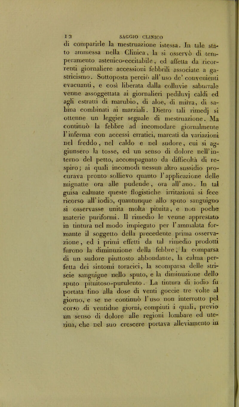 di comparirle la mestruazione istessa. In tale sta- to ammessa nella Clinica, la si osservò di tem- peramento astenico-eccitabile, ed affetta da ricor- renti giornaliere accessioni febbrili associate a ga- stricismo. Sottoposta perciò all'uso de' convenienti evacuanti, e cosi liberata dalla colluvie saburrale venne assoggettata ai giornalieri pediluvj caldi ed agli estratti di marubio, di aloe, di mirra, di sa- bina combinati ai marziali. Dietro tali riraedj si ottenne un leggier segnale di mestruazione. Ma continuò la febbre fid incomodare giornalmente l'inferma con accessi enatici, marcati da vaiiazioni nel freddo, nel caldo e nel sudore, cui si aa- giunsero la tosse, ed un senso di dolore nell'in- terno del petto, accompagnato da difficoltà di re- spiro ; ai quali incomodi nessun altro sussidio pro- curava pronto sollievo quanto l'applicazione delle mignatte ora alle pudende, ora all' ano. In tal guisa calmate queste flogistiche irritazioni si fece ricorso all'iodio, quantunque allo sputo sanguigno si osservasse unita molta pituita, e non poche materie puriformi. Il rimedio le venne apprestato in tintura nel modo impiegato per l'ammalata for- mante il soggetto della piecedente prima osserva- zione , ed i primi effetti da tal rimedio prodotti furono la diminuzione della feb])re, la comparsa di un sudore piuttosto abbondante, la calma per- fetta dei sintomi toracici, la sconjparsa delle stri- sele sanguigne nello sputo, e la diminuzione dello sputo pituitoso-purulento . La tintura di iodio fu portata fino alla dose di venti goccie tre volte al giorno, e se ne continuò l'uso non interrotto pel corso di ventidue giorni, compiuti i quali, previo un senso di dolore alle regioni lombare ed ute- rina, che nel suo crescere portava alleviamento la