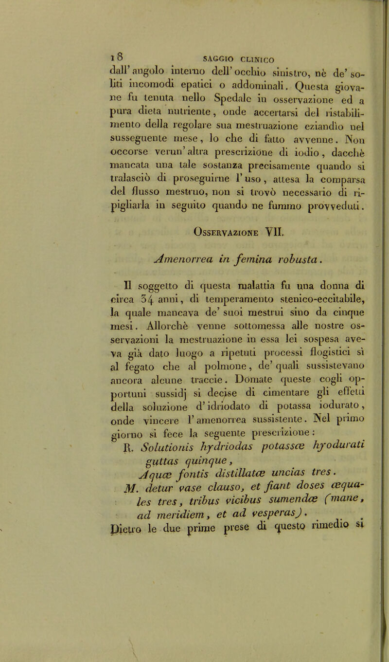 dall' angolo ìntenio dell' occhio siiiislro, nè de' so- liti incomodi epalici o addominali. Questa giova- ne fu tenuta nello Spedale in osservazione ed a pura dieta nutriente, onde acceriarsi del ristabili- mento della regolare sua mestruazione eziandìo nel susseguente mese, lo che di fatto avvenne. Non occorse vermi'altra prescrizione di iodio, dacché mancata una tale sostanza precisamente quando si tralasciò di proseguirne l'uso, attesa la comparsa del flusso mestino, non si trovò necessario di ri- pigliarla in seguito quando ne fummo provveduti. Osservazione VII. Amenorrea in femina robusta. Il soggetto di questa malattia fu una donna di circa 54 anni, di temperamento stenico-eccitabile, la quale mancava de' suoi mestrui sino da cinque mesi. Allorché venne sottomessa alle nostre os- servazioni la mestruazione in essa lei sospesa ave- va già dato luogo a ripetuti processi flogistici sì al fegato che al polmone, de' quali sussistevano ancora alcune traccie. Domate queste cogli op- portuni sussidj si decise di cimentare gli effetti della soluzione d'idiiodato di potassa iodurato, onde vincere l'amenorrea sussistente. Nel primo giorno si fece la seguente prescrizione: R. Solutionis hydrlodas potassce hfodurati gitttas quinque y Jquce fontis distillatce wicias tres. M. detur vase clauso, et fiant doses cequa- les tres, tribus vicibiis sumendce fmane, ad meridiem, et ad t^esperasj. PieU'O le due prime prese di <5(uesto rimedio si