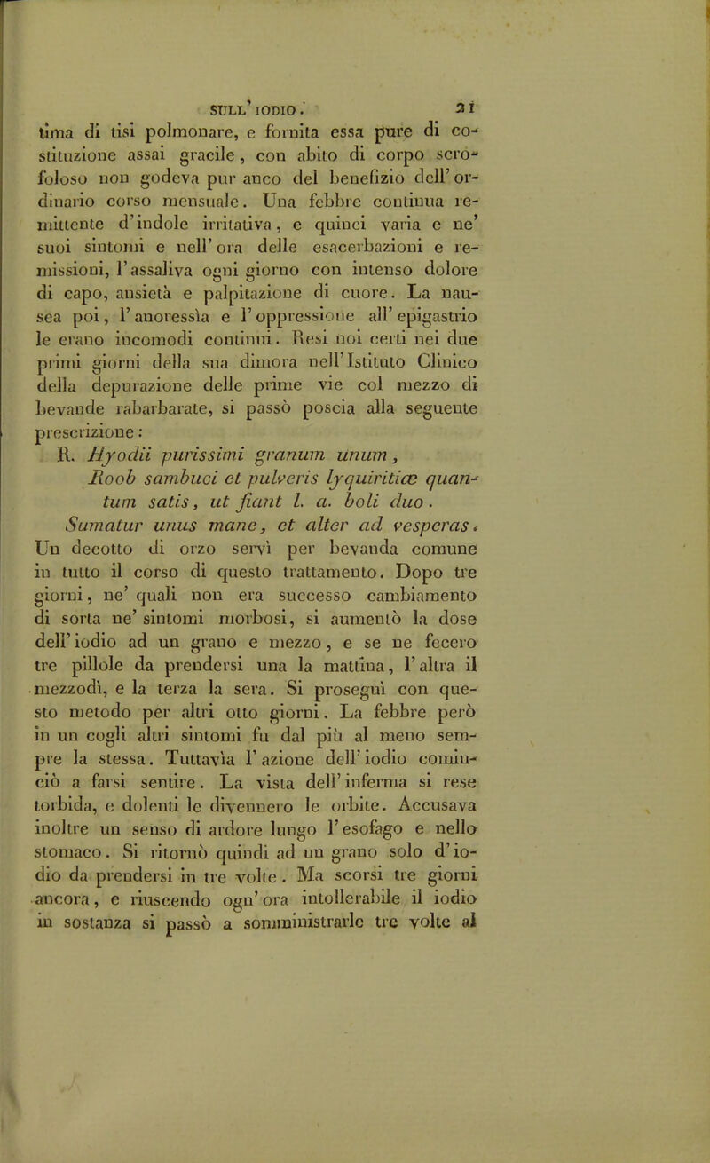 lima di tisi polmonare, e fornita essa pure di co- stituzione assai giacile, con abito di corpo scro- foloso non godeva pui- anco del benefizio deli' or- dinario corso mensuale. Una febbre continua re- uiitiente d'indole irritativa, e quinci varia e ne' suoi sintomi e nell' ora delle esacerbazioni e re- missioni, l'assaliva ogni giorno con intenso d.olore di capo, ansietà e palpitazione di cuore. La nau- sea poi, r anoressìa e l'oppressione all' epigastrio le erano incomodi continui. Piesi noi certi nei due primi giorni della sua dimora nell'Istituto Clinico della depurazione delle prime vie col mezzo di bevande rabarbarate, si passò poscia alla seguente prescrizione ; R. Hyodii purissimi granum Unum y Jioob sambiici et puheris Ljquiritice quan- tum satis, ut fiaiit l. a. boli duo. Sumatur unus mane, et alter ad vesperast Un decotto di orzo servì per bevanda comune in tutto il corso di questo trattamento. Dopo tre giorni, ne' quali non era successo cambiamento di sorta ne' sintomi morbosi, si aumentò la dose dell' iodio ad un grano e mezzo, e se ne fecero tre pillole da prendersi una la mattina, l'altra il mezzodì, e la tei za la sera. Si proseguì con que- sto metodo per altri otto giorni. La febbre però in un cogli altri sintomi fu dal più al meno sem- pre la stessa. Tuttavìa 1' azione dell' iodio comin- ciò a farsi sentire. La vista dell' inferma si rese torbida, e dolenti le divennero le orbite. Accusava inoltre un senso di ardore lungo l'esofago e nella stomaco. Si ritornò quindi ad un grano solo d'io- dio da prendersi in tre volte . Ma scorsi tre giorni ancora, e liuscendo ogn' ora intollerabile il iodio in sostanza si passò a somministrarle tre volte ai