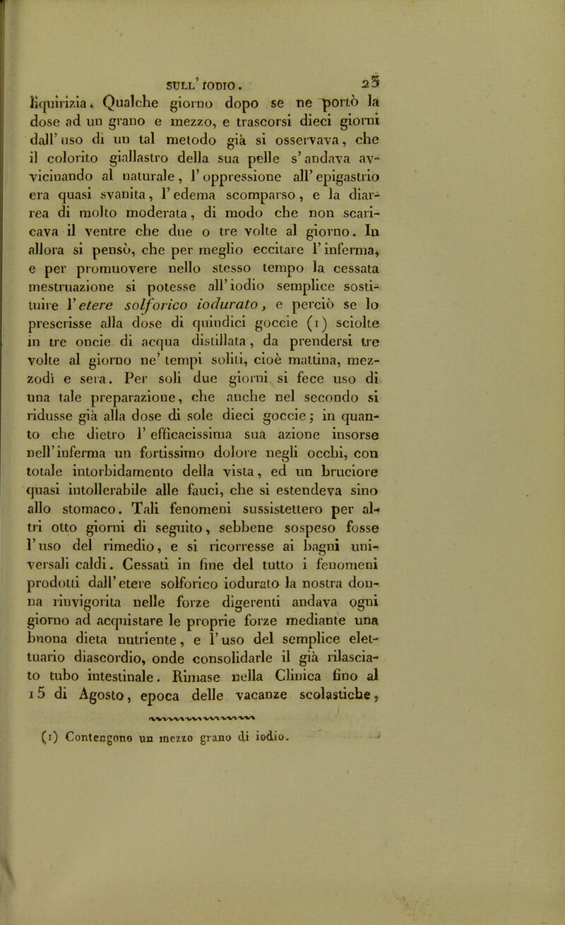 liquirizia * Qualche giorno dopo se ne ^ortò la dose ad un grano e mezzo, e trascorsi dieci giorni dall' uso di un tal metodo già si osservava, che il colorito giallastro della sua pelle s'andava av- vicinando al naturale , l'oppressione all' epigastrio era quasi svanita, l'edema scomparso, e la diar- rea di molto moderata, di modo che non scari- cava il ventre che due o tre volte al giorno. lu allora si pensò, che per meglio eccitare l'inferma^ e per promuovere nello stesso tempo la cessata mestruazione si potesse all'iodio semplice sosti- tuire l'etere solforico iodurato, e perciò se lo prescrisse alla dose di quindici goccie (i) sciolte in tre oncie di acqua distillata, da prendersi tre volte al giorno ne' tempi solili, cioè mattina, mez- zodì e sera. Per soli due giorni si fece uso di una tale preparazione, che anche nel secondo si ridusse già alla dose di sole dieci goccie -, in quan^ to che dietro l'efficacissima sua azione insorse nell'inferma un fortissimo dolore negli occhi, con totale intorbidamento della vista, ed un bruciore quasi intollerabile alle fauci, che si estendeva sino allo stomaco. Tali fenomeni sussistettero per al-< tri otto giorni di seguito, sebbene sospeso fosse l'uso del rimedio, e si ricorresse ai bagni uni- versali caldi. Cessati in fine del tutto i fenomeni prodotti dall'etere solforico iodurato la nostra don- na rinvigorita nelle forze digerenti andava pgni giorno ad acquistare le proprie forze mediante una buona dieta nutriente, e l'uso del semplice elet- tuario diascordio, onde consolidarle il già rilascia- to tubo intestinale. Rimase nella Clinica fino al i5 di Agosto, epoca delle vacanze scolastiche, »W»'V'»/»'W%'VV\'W»'V»/\ (i) Contengono un mczxo grano di iodio. '