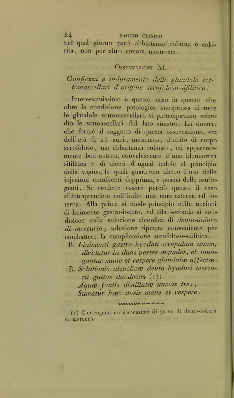 nel qual giorno pani abbastanza robusta e colo- rita, non per altro ancora mestruala. Osservazione XI. Gonfiezza e induramento delle glandole sot- tornascellari d'origine scrofoloso-sijililica. Interessantissimo è questo caso in quanto che oltre la condizione patologica suespressa di tutte le glandole sottomascellari, vi partecipavano ezian- dìo le sottoascellari del lato sinistro. La donna, che formò il soggetto di questa osservazione, era deir età di 2 3 anni, mestruata , d'abito di corpo scrofoloso, ma abbastanza robusto, ed apparente- mente ben nutrita, convalescente d'una blennorrea sifilitica e di ulceri d'ugual indole al principio della vagina, le quali guarirono dietro l'uso delle injezioni emollienti dapprima, e poscia delle astrin- genti. Si credette essere perciò questo il caso d'intraprendere coli'iodio una cura esterna ed in- terna. Alla prima si diede principio colle unzioni di linimento gastro-iodato, ed alla seconda si sod- disfece colla soluzione alcoolica di deiito-ioduro di mercurio ; soluzione riputata conveniente per combattere la complicazione scrofoloso-sifilitica. R. Linimenti gastro-hjodati scrupulum unum, dividatur in duas partes cequales, et inun- gantur mane et vespere glandulfe affectce. R. Soliitionis alcoolicce deuto-hfoduri niercu- rii guttas duodecim (i)^ Aquce fontis distillatas uncias tres ; Sumatur hcec dosis mane et vespere. (i) Contengono un sedicesimo di grano di dcuto-ioduro di mercurio.