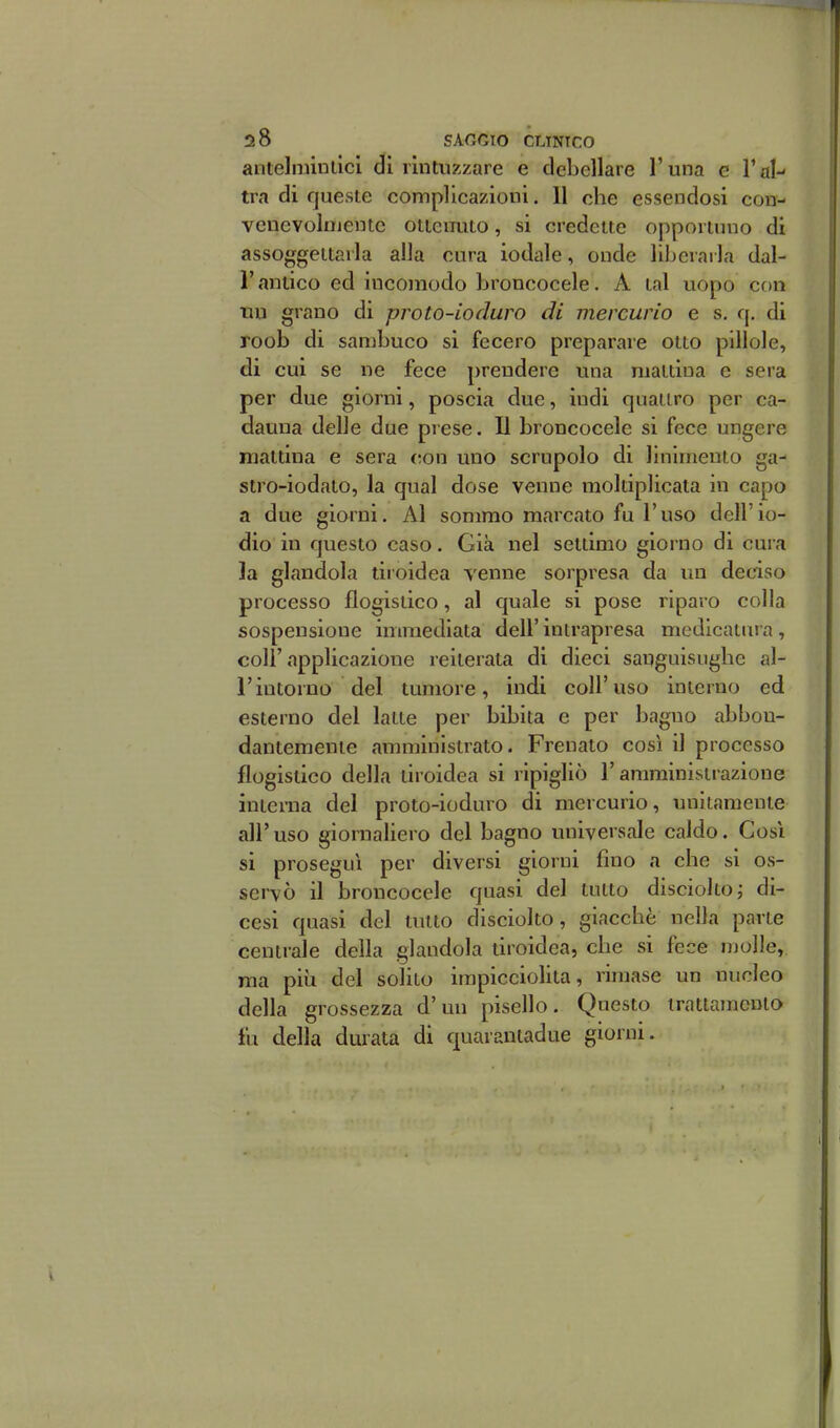 antelnùnlici di rintuzzare e debellare l'una e Tal-- tra di queste complicazioni. 11 che essendosi con- venevolnieutc ottenuto, si credette opportuno di assoggettarla alla cura iodale, onde lii)erarla dal- l' antico ed incomodo broncocele. A tal uopo con \m grano di proto-ioduro di mercurio e s, q. di roob di sambuco si fecero preparare otto pillole, di cui se ne fece prendere una mattina e sera per due giorni, poscia due, indi quattro per ca- dauna delle due prese. Il broncocele si fece ungere mattina e sera c;on uno scrupolo di linimento ga- stro-iodato, la qual dose venne moltiplicata in capo a due giorni. Al sommo marcato fu l'uso dell'io- dio in questo caso. Già nel settimo giorno di cura la glandola tiroidea venne sorpresa da un decàso processo flogistico, al quale si pose riparo colla sospensione immediata dell' intrapresa medicatura, coir applicazione reiterata di dieci sanguisughe al- l'intorno del tumore, indi coli'uso interno ed esterno del latte per bibita e per bagno abbon- dantemente amministrato. Frenato così il processo flogistico della tiroidea si ripigliò l'amministrazione interna del proto-ioduro di mercurio, unitamente all'uso giornaliero del bagno universale caldo. Cosi si proseguì per diversi giorni fino a che si os- servò il broncocele quasi del tutto disciolto j di- cesi quasi del tutto disciolto, giacché nella parte centrale della glandola tiroidea, che si fece molle, ma più del solito impicciolita, rimase un nucleo della grossezza d'un pisello. Questo trattamento fu della durata di quarantadue giorni.