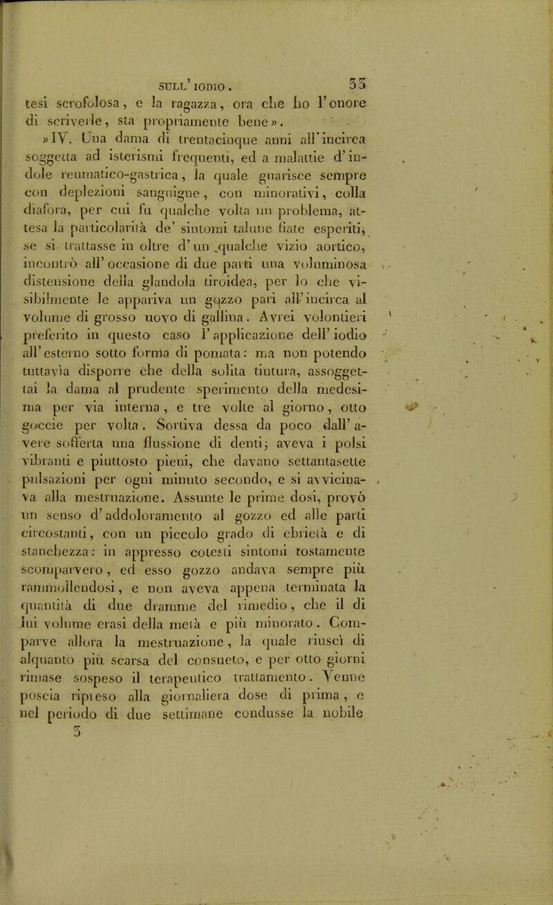 tesi scrofolosa, e la ragazza, ora che iio l'onore di scriverle, sta propriamenie bene». »IV. Una dama di trentacinque anni all'incirca soggetta ad isterismi frequenti, ed a malattie d'in- dole reuniatico-gastrica, la quale guarisce sempre con (leplezioui sanguigne, con minorativi, colla diafoia, per clu fu qualche volta un problema, at- tesa la particolariià de' sintomi talune fiate esperiti, se si ti attasse in oltre d'un ^qualcJie vizio aortico, incontrò all' occasione di due parti una voluminosa distensione della glandola tiroidei, per lo che vi- sibilmente le appariva un g(,]zzo pari all'incirca al volunje di grosso uovo di gallina. Avrei volontieri preferito in questo caso l'applicazione dell' iodio all'esterno sotto forma di pomata: ma non potendo tuttavìa disporre che della solita tintura, assogget- tai la dama al prudente sperimento della medesi- ma per via interna , e tre volte al giorno, otto g<x;cie per volta. Sortiva dessa da poco dall' a- vere sofferta una flussione di dentij aveva i polsi vibranti e piuttosto pieni, che davano settantasette pulsazioni per ogni minuto secondo, e si avvicina- va alla mestruazione. Assunte le prime dosi, provò un senso d'addoloramcnto al gozzo ed alle parti circostanu, con un piccolo grado di ebrietà e di stanchezza: in appresso cotesti sintomi tostamente scomparvero, ed esso gozzo andava sempre più rammollendosi, e non aveva appena ternjinata la quaniiià di due dranmie del rimedio, che il di lui volume erasi della metà e più minorato. Com- parve allora la mestruazione, la quale riuscì di alquanto più scarsa del consueto, e per otto giorni riuiase sospeso il terapeutico trattamento. Venne poscia lìpieso alla giornaliera dose di prima, e nel periodo di due settimane condusse la nobile