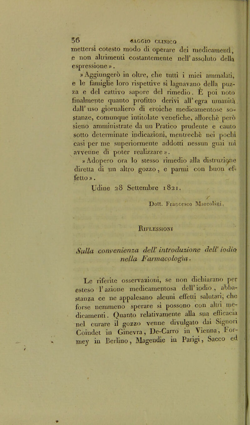 mettersi cotesto modo di operare dei medicamend, e non altrimenti costantemente nell'assoluto della espressione ». «Aggiungerò in oltre, che tutti i miei ammalati, e le famiglie loro rispetdve si lagnavano della puz- za e del cattivo sapore del rimedio. È poi noto lìualmente quanto profitto derivi ali' egra umanità. dall' uso giornaliero di eroiche medicamentose so- stanze, comunque indtolate yeuefiche, allorché però sieno amministrate da un Pratico prudente e cauto sotto determinale indicazioni, menirechè nei pochi casi per me superiormente addotti nessun guai mi avvenne di poter realizzare ». » Adopero ora lo stesso rimedio alla distruzÌ9ne diretta di mi altro gozzo, e parmi con huou ef- fetto ». Udine 28 Settembre 1821. /' Dolt. Fraccesco Marcolliii. Riflessioni Sulla convenienza dell' introduzione dell' iodio nella Farmacologia, Le riferite osservazioni, se non dichiarano per esteso l'azione medicamentosa dell'iodio, abba- stanza ce ne appalesano alcuni efletii salutari, che forse nemmeno sperare si possono con altri me- dicamenti. Quanto relativamente alla sua efficacia nel curare il gozzo venne divulgato dai Signori Coiudet in Ginevra, De-Carro in Vienna, For- mey in BerUno, Magendie in Parigi, Sacco ed f