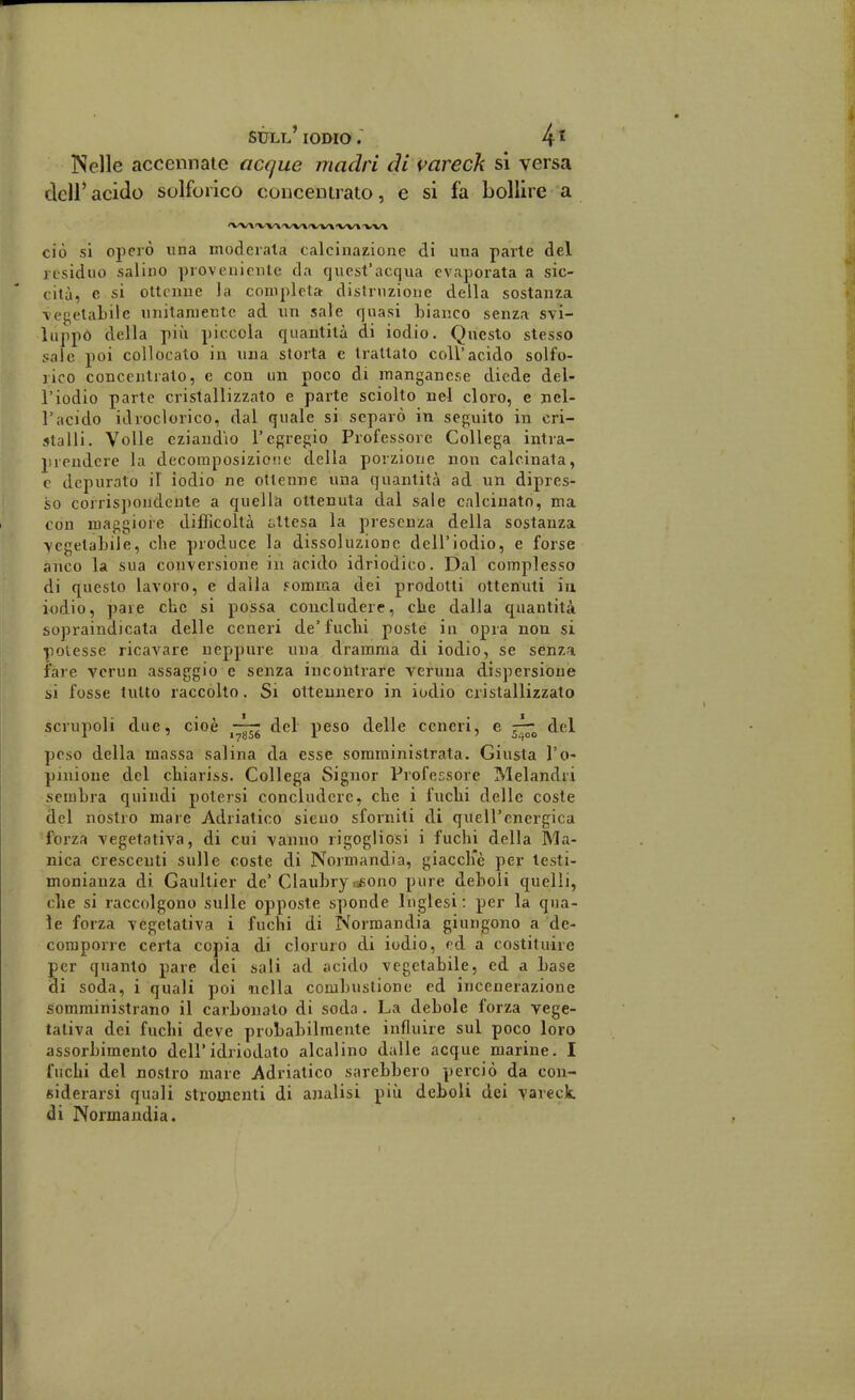 Nelle accennate acque madri di vareck si versa clcir acido solforico conceuirato, e si fa bollire a ciò si operò una moderata calcinazione di una parie del residuo salino proveniente da quest'acqua evaporata a sic- cità, e si ottenne la completa distruzione della sostanza \egelabilc unitamente ad un sale quasi hianco senza svi- luppò della pili piccola quantità di iodio. Questo stesso sale poi collocato in una storta e trattato coli'acido solfo- rico concentralo, e con un poco di manganese diede del- l'iodio parte cristallizzato e parte sciolto nel cloro, e nel- l'acido idroclorico, dal quale si separò in seguito in cri- stalli. Volle eziandio l'egregio Professore Collega intra- prendere la decoraposizio'ie della porzione non calcinala, c depurato il iodio ne ottenne una quantità ad un dipres- so corris])ondcnte a quella ottenuta dal sale calcinato, ma con maggiore difficoltà ottesa la presenza della sostanza -vegetabile, che produce la dissoluzione dell'iodio, e forse anco la sua conversione in acido idriodico. Dal complesso di questo lavoro, e dalla .«omma dei prodotti ottenuti in iodio, pare che si possa concludere, che dalla quantità sopraindicata delle ceneri de'fuchi poste in opra non si potesse ricavare neppure una dramma di iodio, se senza fare vcrun assaggio e senza incontrare veruna dispersione si fosse tutto raccolto. Si ottennero in iodio cristallizzato scrupoli due, cioè —^^ del peso delle ceneri, e del peso della massa salina da esse somministrala. Giusta l'o- pinione del chiariss. Collega Signor Professore Melandri sembra quindi potersi concludere, che i fuchi delle coste del nostro mare Adriatico sieuo sfornili di quell'energica forza vegetativa, di cui vanno rigogliosi i fuchi della Ma- nica crescenti sulle coste di Normandia, giaccKè per testi- monianza di Gaultier de'Clauhry.^ono pure deboli quelli, che si raccolgono sulle opposte sponde Inglesi: per la qua- le forza vegetativa i fuchi di Normandia giungono a de- compoi're certa copia di cloruro di iodio, od a costituire per quanto pare dei sali ad acido vegetabile, ed a base di soda, i quali poi nella combustione ed incenerazione somministrano il carbonato di soda. La debole forza vege- tativa dei fuchi deve probabilmente influire sul poco loro assorbimento dell'idriodato alcalino dalle acque marine. I fuchi del nostro mare Adriatico sarebbero perciò da con- siderarsi quali stromeuti di analisi più deboli dei vareck. di Normandia.