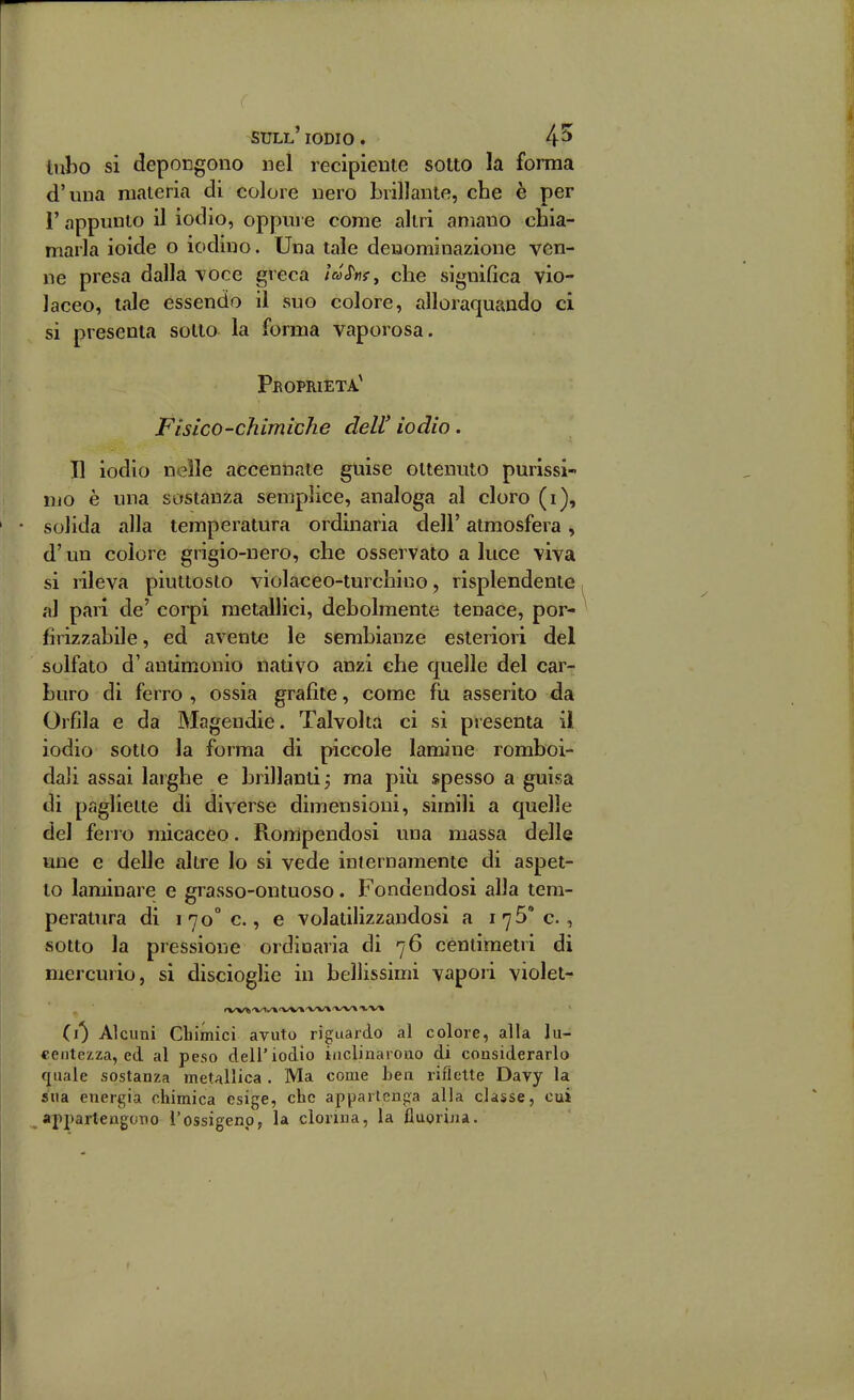 ( sull'iodio. 4^ tubo si depoDgono nel recipiente sotto la forma d'una materia di colore nero brillante, che è per l'appunto il iodio, oppure come altri amano chia- marla ioide o iodino. Una tale denominazione ven- ne presa dalla \oce greca /V<r«$-, che significa vio- laceo, tale essendo il suo colore, alloraquando ci si presenta sotto la forma vaporosa. Peoprieta' Fisico-chimiche dell' iodio. Il iodio nelle accennate guise ottenuto purissi- mo è una sostanza semplice, analoga al cloro (i), solida alla temperatura ordinaria dell' atmosfera, d' un colore grigio-nero, che osservato a luce viva si rileva piuttosto violaceo-turchino, risplendente al pari de' corpi metallici, debolmente tenace, por- firizzabile, ed avente le sembianze esteriori del solfato d'antimonio nativo anzi che quelle del car- buro di ferro , ossia grafite, come fu asserito da Orfìla e da Magendie. Talvolta ci si presenta il iodio sotto la forma di piccole lamine romboi- dali assai larghe e brillanti 5 ma più spesso a guisa di pagliette di diverse dimensioni, simili a quelle del ferro micacèo. Rorripendosi una massa delle une e delle altre lo si vede internamente di aspet- to laminare e grasso-ontuoso. Fondendosi alla tem- peratura di 170° e, e volatilizzandosi a 175° e, sotto la pressione ordinaria di 76 centimetri di mercurio, si discioglie in bellissimi vapori violet- il) Alcuni Chimici avuto riguardo al colore, alla lu- centezza, ed al peso dell'iodio inclinarono di considerarlo quale sostanza metallica . Ma come ben riflette Davy la sua energia chimica esige, che appartenga alla classe, cui appartengono l'ossigeno, la donna, la fiuorina.